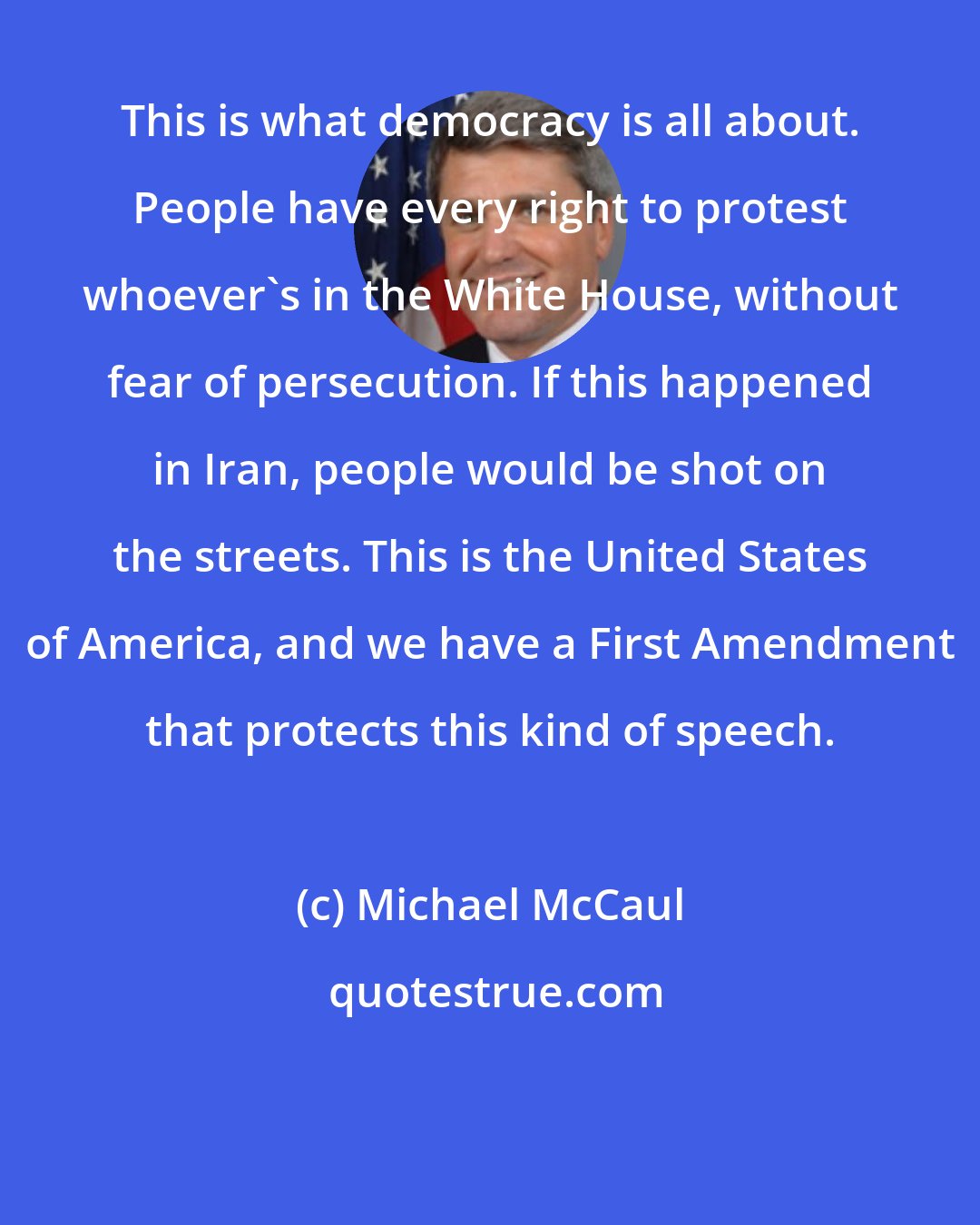 Michael McCaul: This is what democracy is all about. People have every right to protest whoever's in the White House, without fear of persecution. If this happened in Iran, people would be shot on the streets. This is the United States of America, and we have a First Amendment that protects this kind of speech.