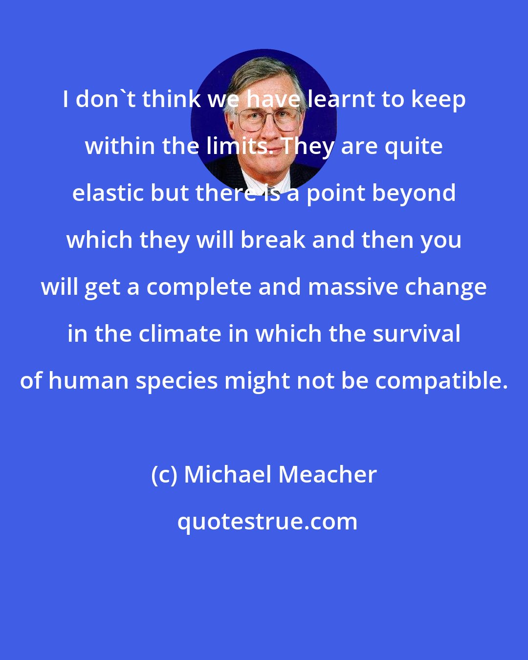 Michael Meacher: I don't think we have learnt to keep within the limits. They are quite elastic but there is a point beyond which they will break and then you will get a complete and massive change in the climate in which the survival of human species might not be compatible.
