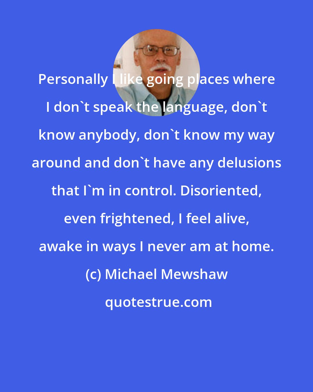 Michael Mewshaw: Personally I like going places where I don't speak the language, don't know anybody, don't know my way around and don't have any delusions that I'm in control. Disoriented, even frightened, I feel alive, awake in ways I never am at home.