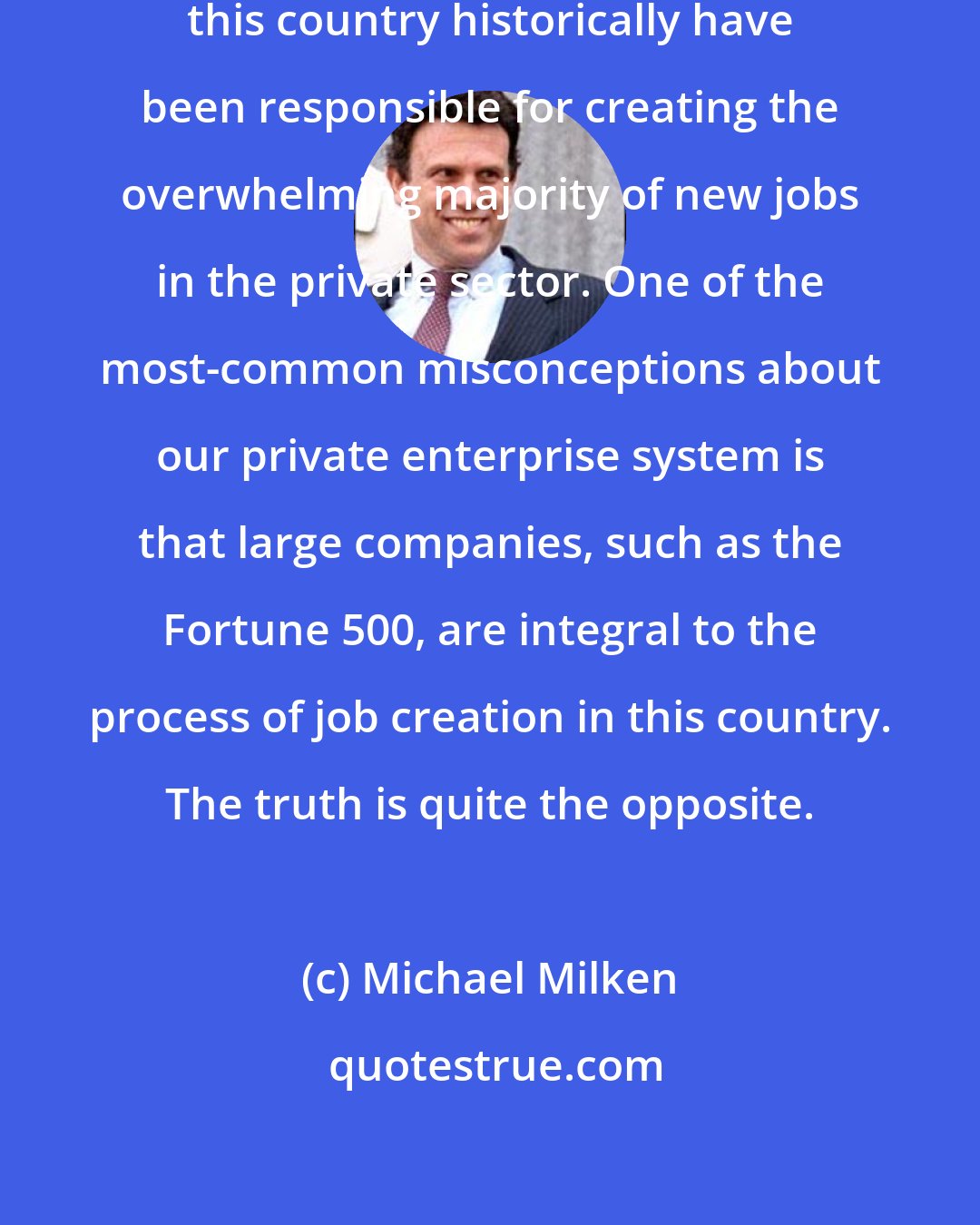 Michael Milken: Small and mid-sized companies in this country historically have been responsible for creating the overwhelming majority of new jobs in the private sector. One of the most-common misconceptions about our private enterprise system is that large companies, such as the Fortune 500, are integral to the process of job creation in this country. The truth is quite the opposite.