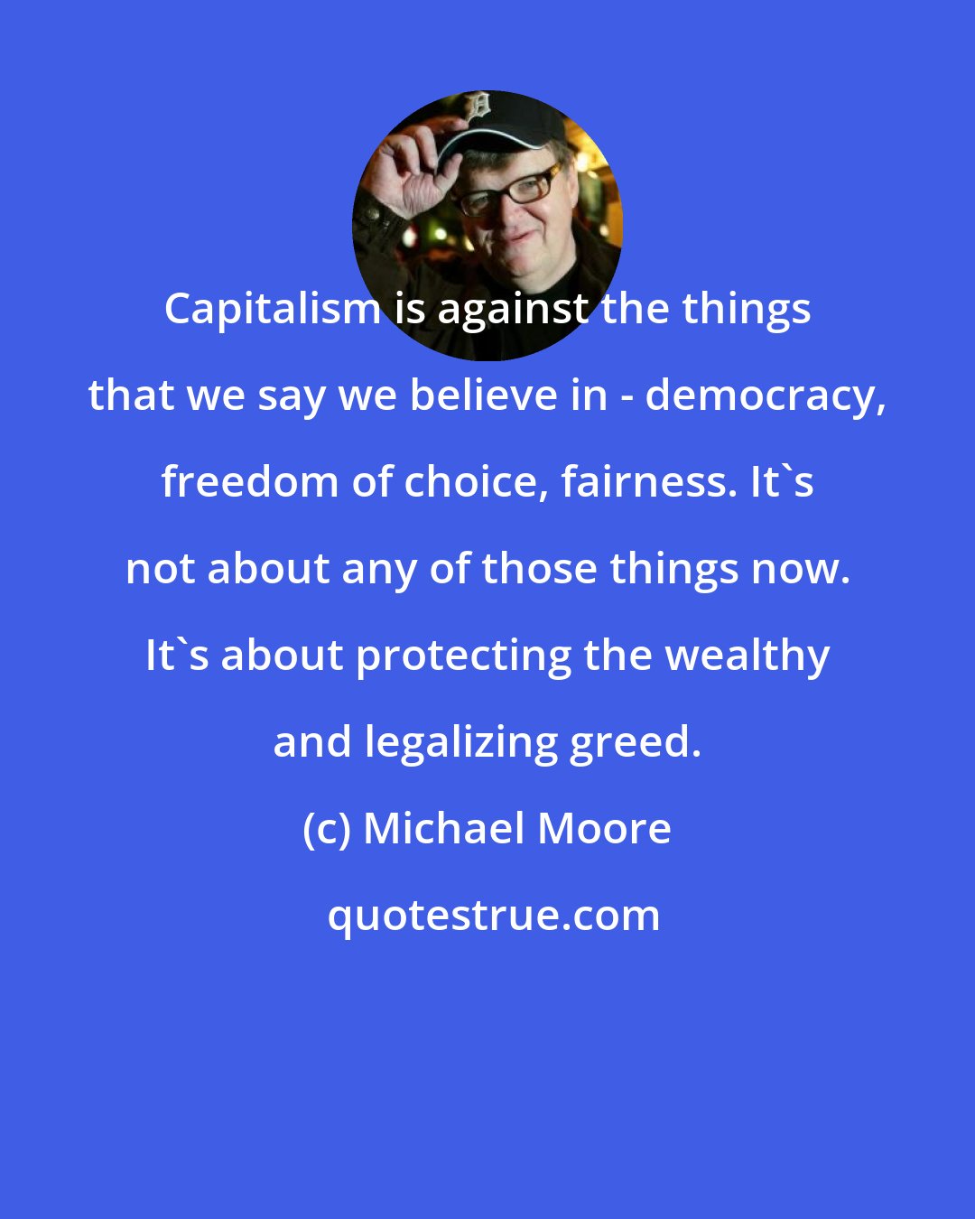 Michael Moore: Capitalism is against the things that we say we believe in - democracy, freedom of choice, fairness. It's not about any of those things now. It's about protecting the wealthy and legalizing greed.