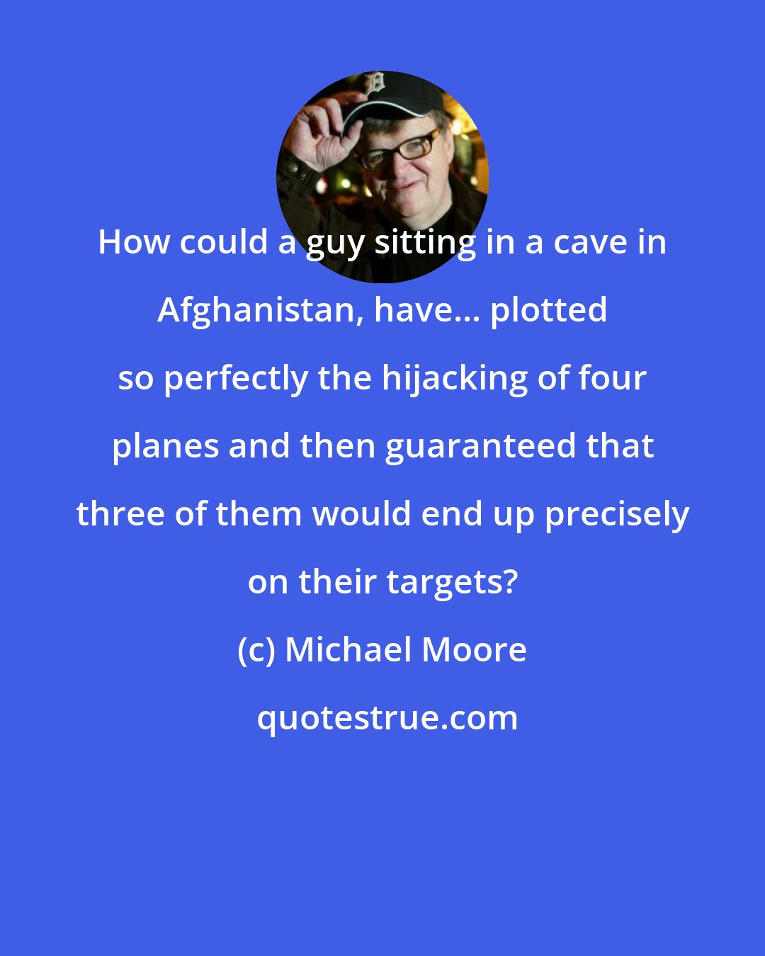 Michael Moore: How could a guy sitting in a cave in Afghanistan, have... plotted so perfectly the hijacking of four planes and then guaranteed that three of them would end up precisely on their targets?