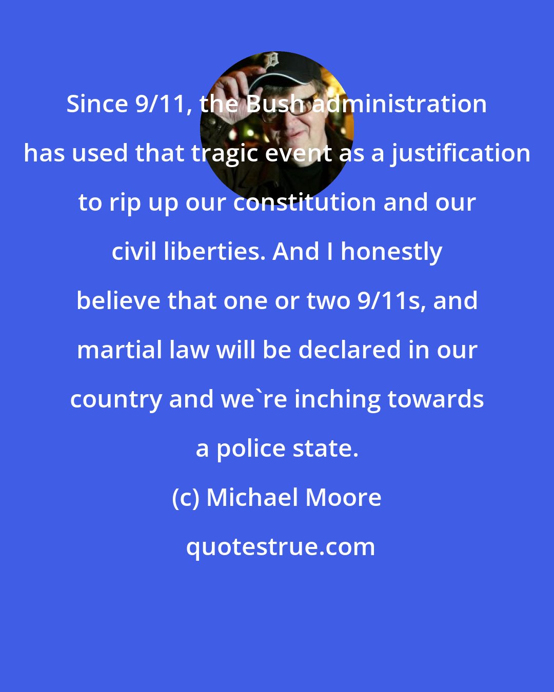 Michael Moore: Since 9/11, the Bush administration has used that tragic event as a justification to rip up our constitution and our civil liberties. And I honestly believe that one or two 9/11s, and martial law will be declared in our country and we're inching towards a police state.