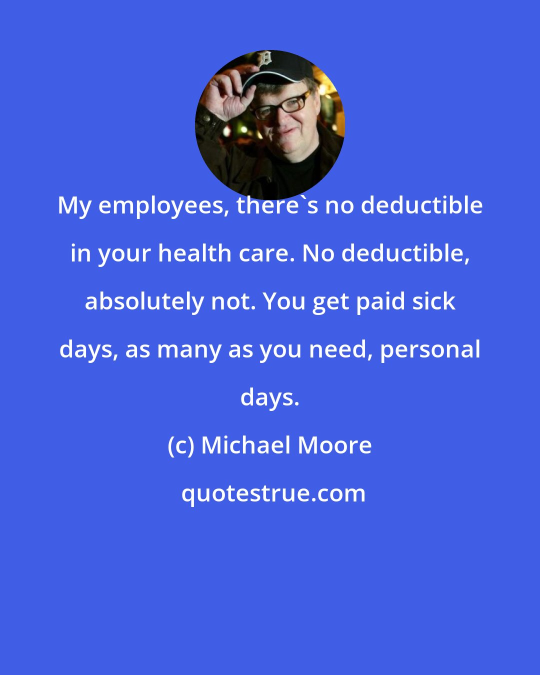 Michael Moore: My employees, there's no deductible in your health care. No deductible, absolutely not. You get paid sick days, as many as you need, personal days.