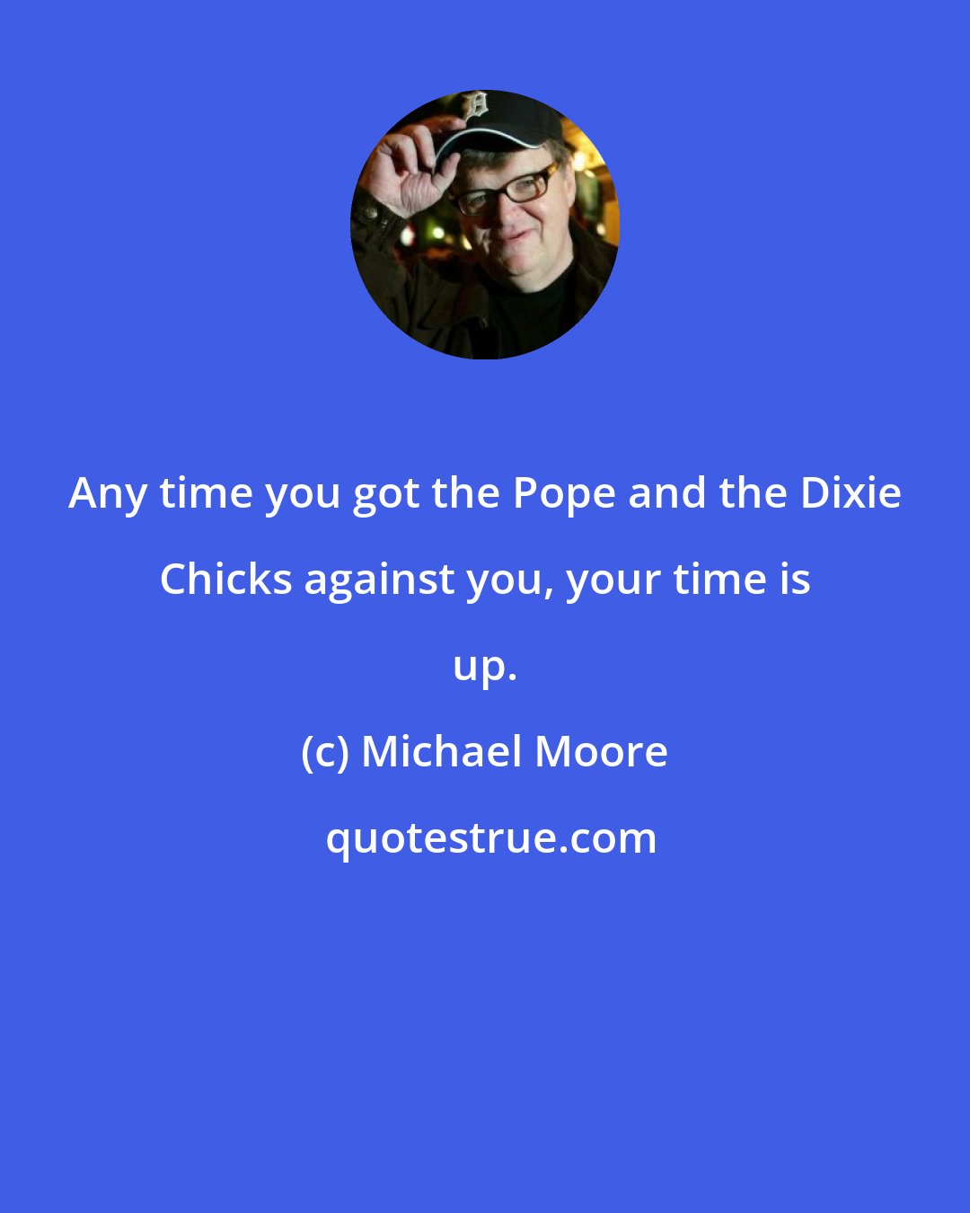 Michael Moore: Any time you got the Pope and the Dixie Chicks against you, your time is up.