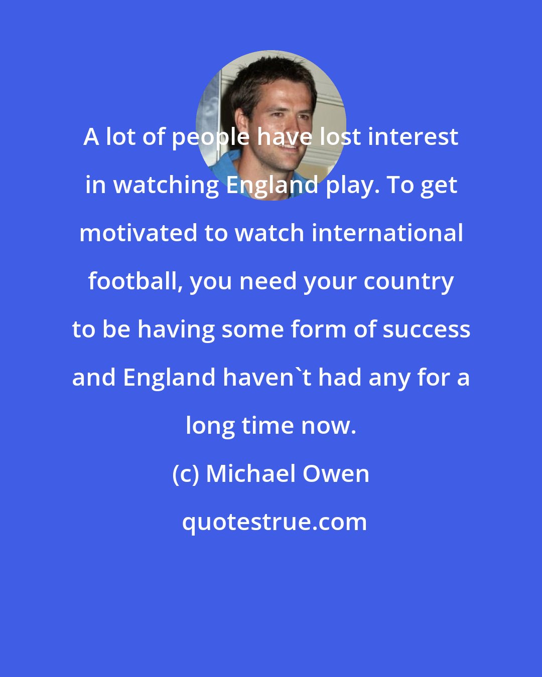 Michael Owen: A lot of people have lost interest in watching England play. To get motivated to watch international football, you need your country to be having some form of success and England haven't had any for a long time now.
