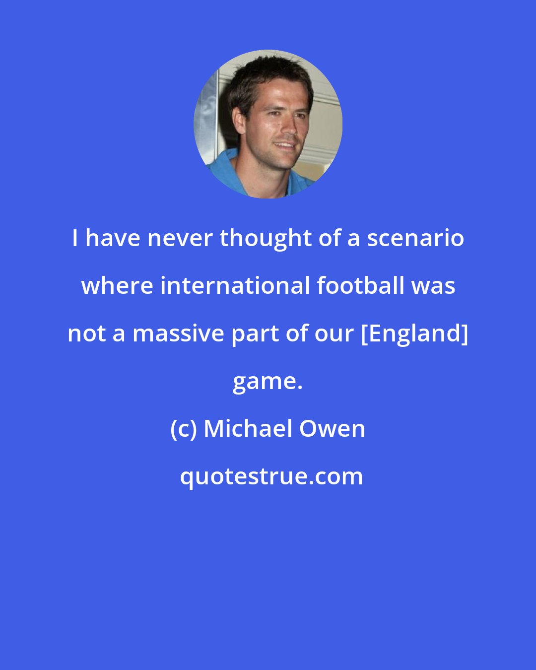 Michael Owen: I have never thought of a scenario where international football was not a massive part of our [England] game.