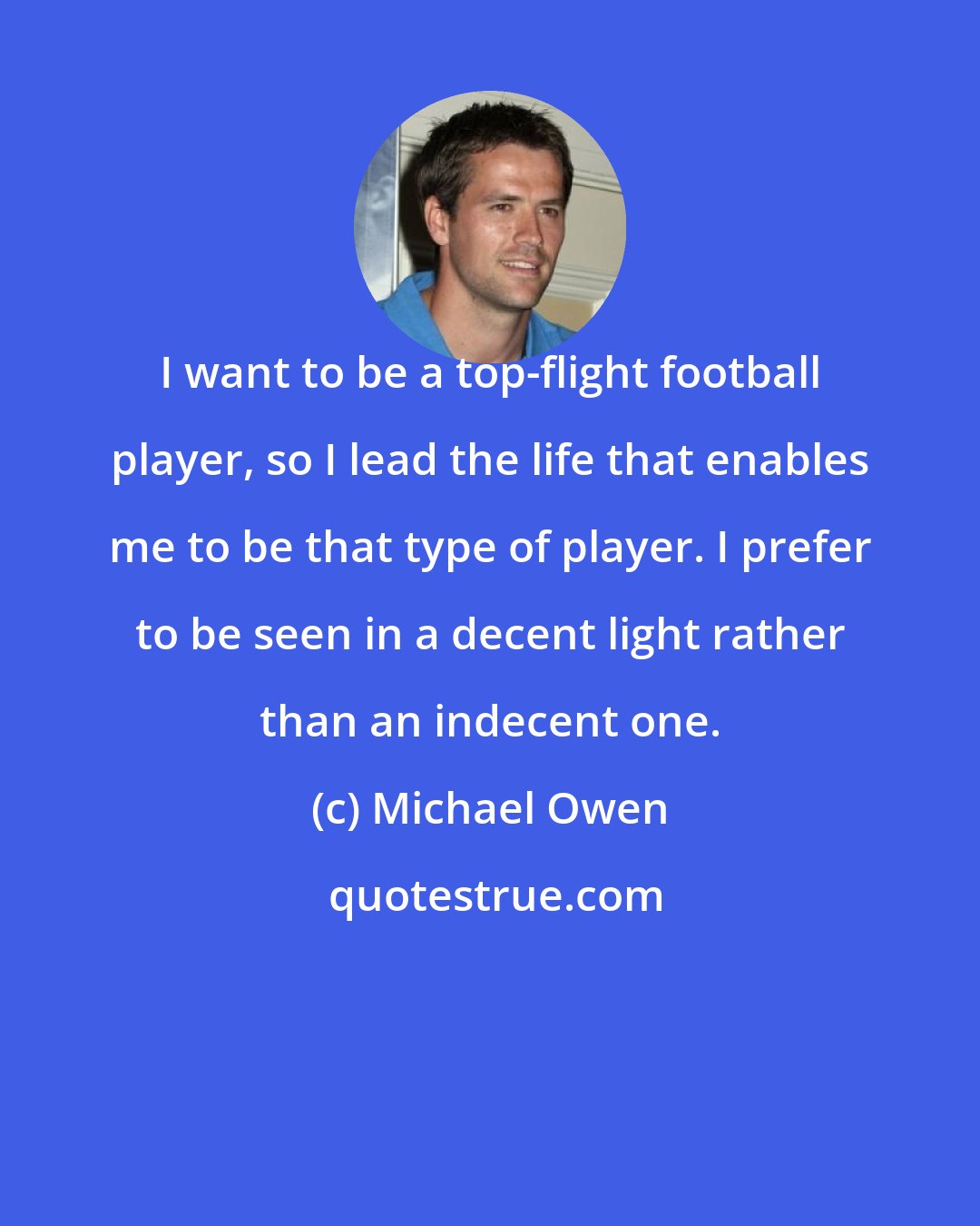 Michael Owen: I want to be a top-flight football player, so I lead the life that enables me to be that type of player. I prefer to be seen in a decent light rather than an indecent one.