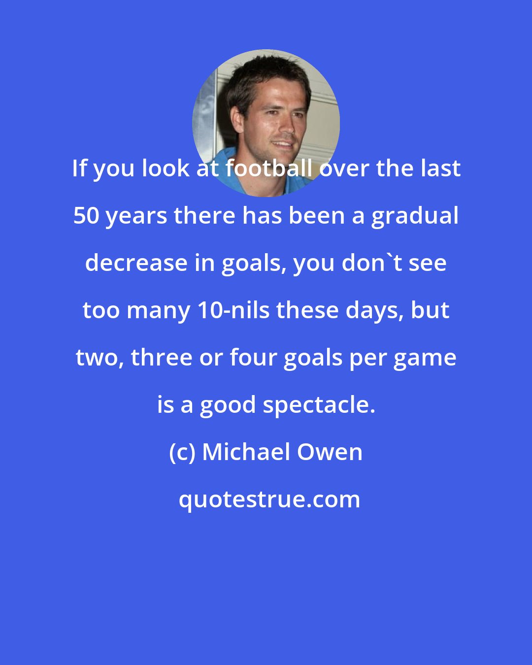 Michael Owen: If you look at football over the last 50 years there has been a gradual decrease in goals, you don't see too many 10-nils these days, but two, three or four goals per game is a good spectacle.