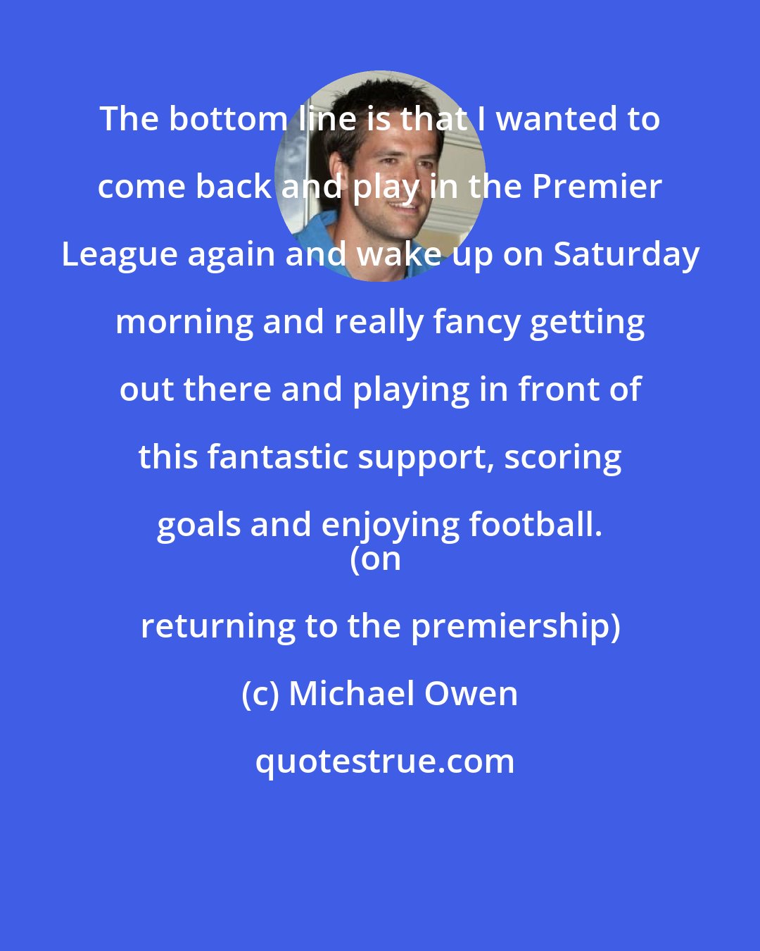 Michael Owen: The bottom line is that I wanted to come back and play in the Premier League again and wake up on Saturday morning and really fancy getting out there and playing in front of this fantastic support, scoring goals and enjoying football. 
(on returning to the premiership)
