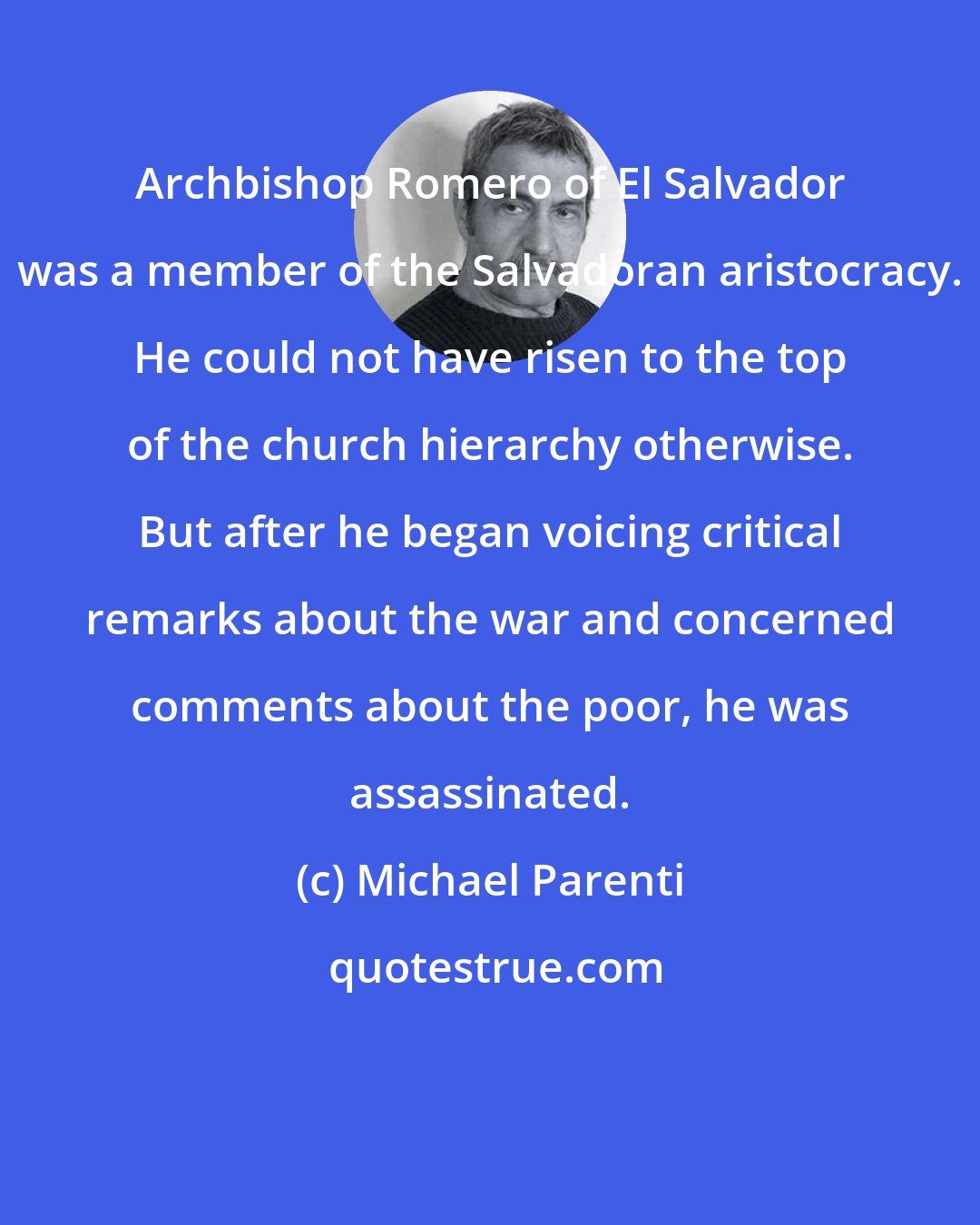 Michael Parenti: Archbishop Romero of El Salvador was a member of the Salvadoran aristocracy. He could not have risen to the top of the church hierarchy otherwise. But after he began voicing critical remarks about the war and concerned comments about the poor, he was assassinated.