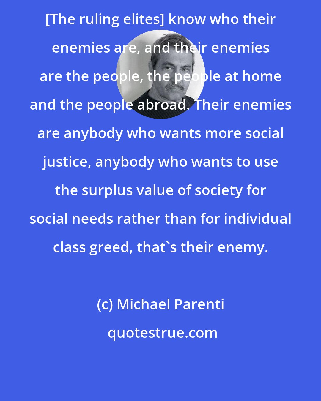 Michael Parenti: [The ruling elites] know who their enemies are, and their enemies are the people, the people at home and the people abroad. Their enemies are anybody who wants more social justice, anybody who wants to use the surplus value of society for social needs rather than for individual class greed, that's their enemy.