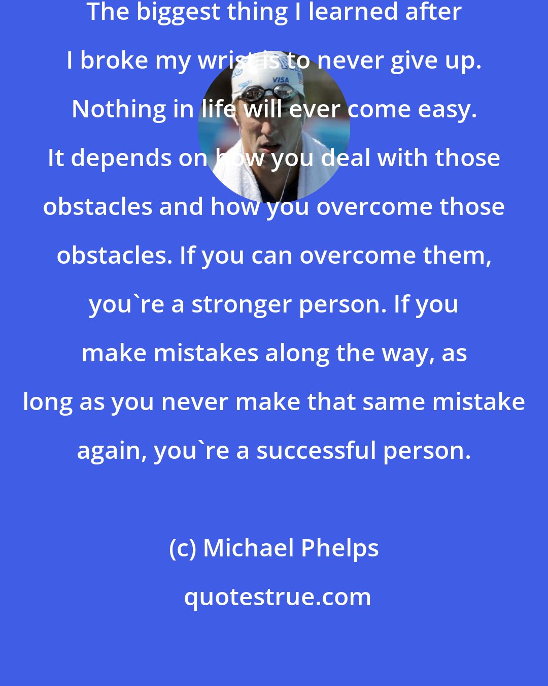 Michael Phelps: I have had extreme ups and downs. The biggest thing I learned after I broke my wrist is to never give up. Nothing in life will ever come easy. It depends on how you deal with those obstacles and how you overcome those obstacles. If you can overcome them, you're a stronger person. If you make mistakes along the way, as long as you never make that same mistake again, you're a successful person.