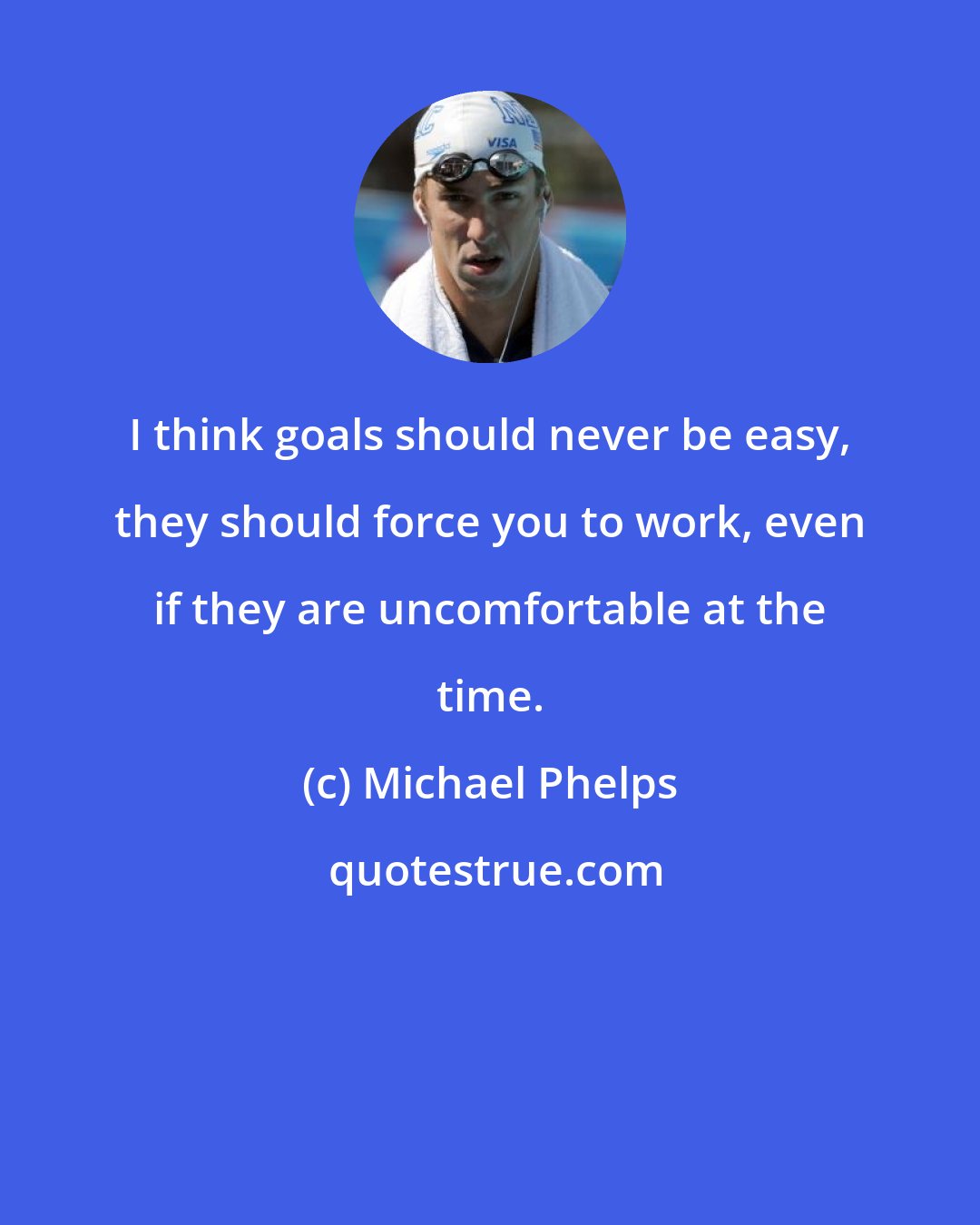 Michael Phelps: I think goals should never be easy, they should force you to work, even if they are uncomfortable at the time.