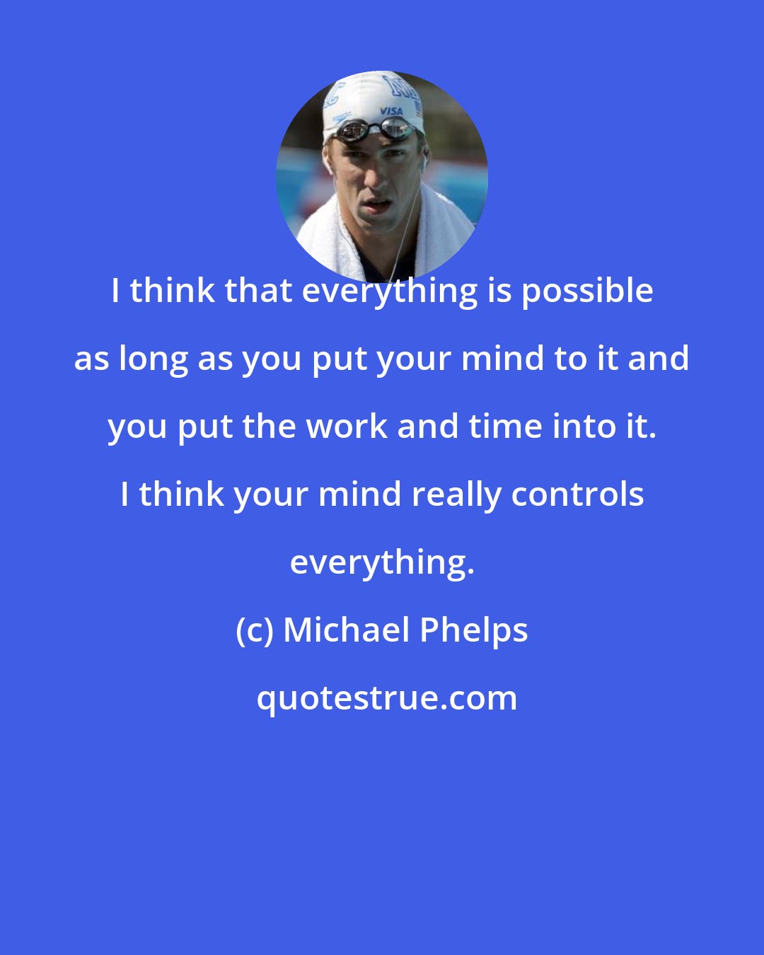 Michael Phelps: I think that everything is possible as long as you put your mind to it and you put the work and time into it. I think your mind really controls everything.