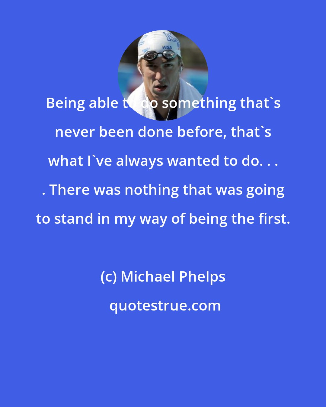 Michael Phelps: Being able to do something that's never been done before, that's what I've always wanted to do. . . . There was nothing that was going to stand in my way of being the first.