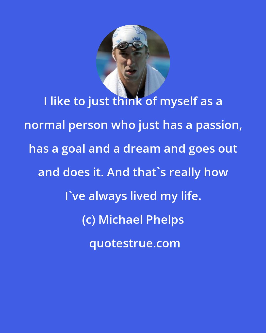 Michael Phelps: I like to just think of myself as a normal person who just has a passion, has a goal and a dream and goes out and does it. And that's really how I've always lived my life.