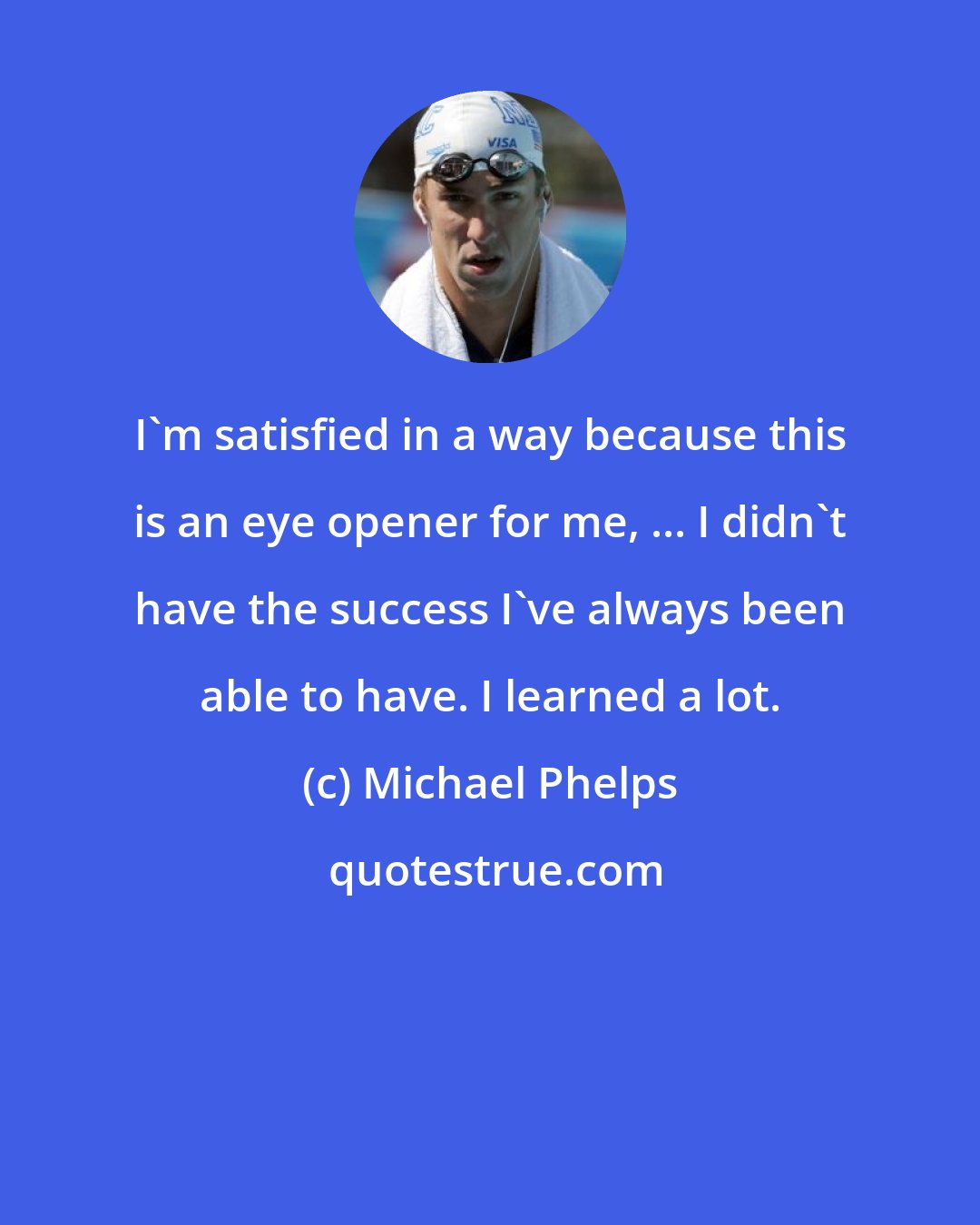 Michael Phelps: I'm satisfied in a way because this is an eye opener for me, ... I didn't have the success I've always been able to have. I learned a lot.