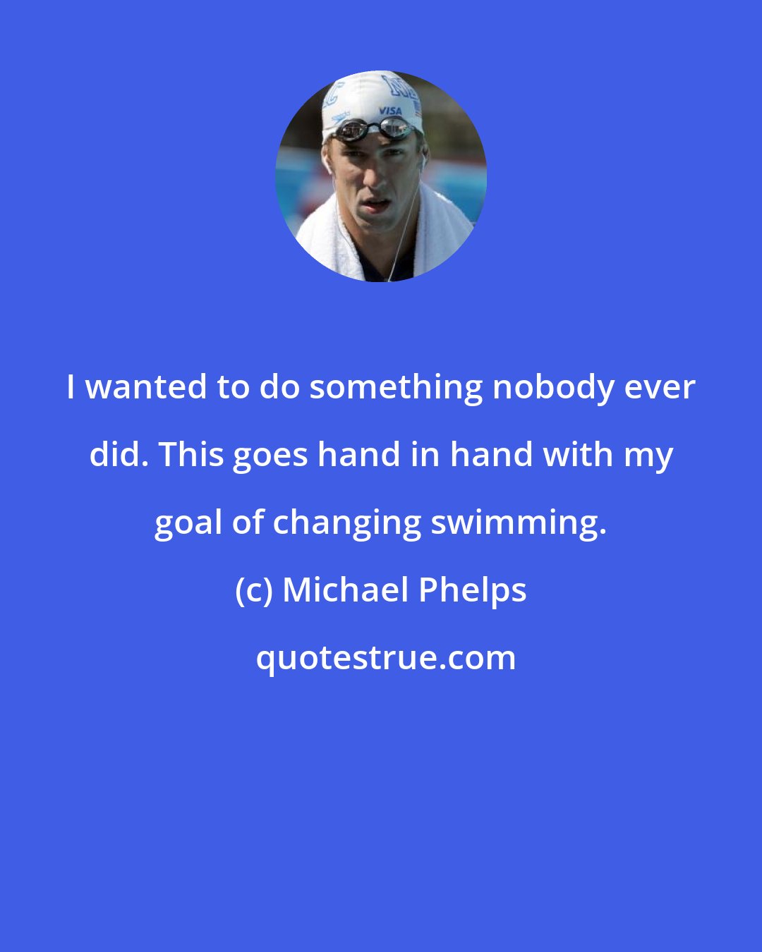 Michael Phelps: I wanted to do something nobody ever did. This goes hand in hand with my goal of changing swimming.