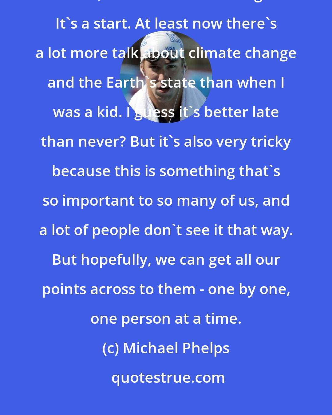 Michael Phelps: If we can continue to come together and work on small things little by little, at least it's something. It's a start. At least now there's a lot more talk about climate change and the Earth's state than when I was a kid. I guess it's better late than never? But it's also very tricky because this is something that's so important to so many of us, and a lot of people don't see it that way. But hopefully, we can get all our points across to them - one by one, one person at a time.