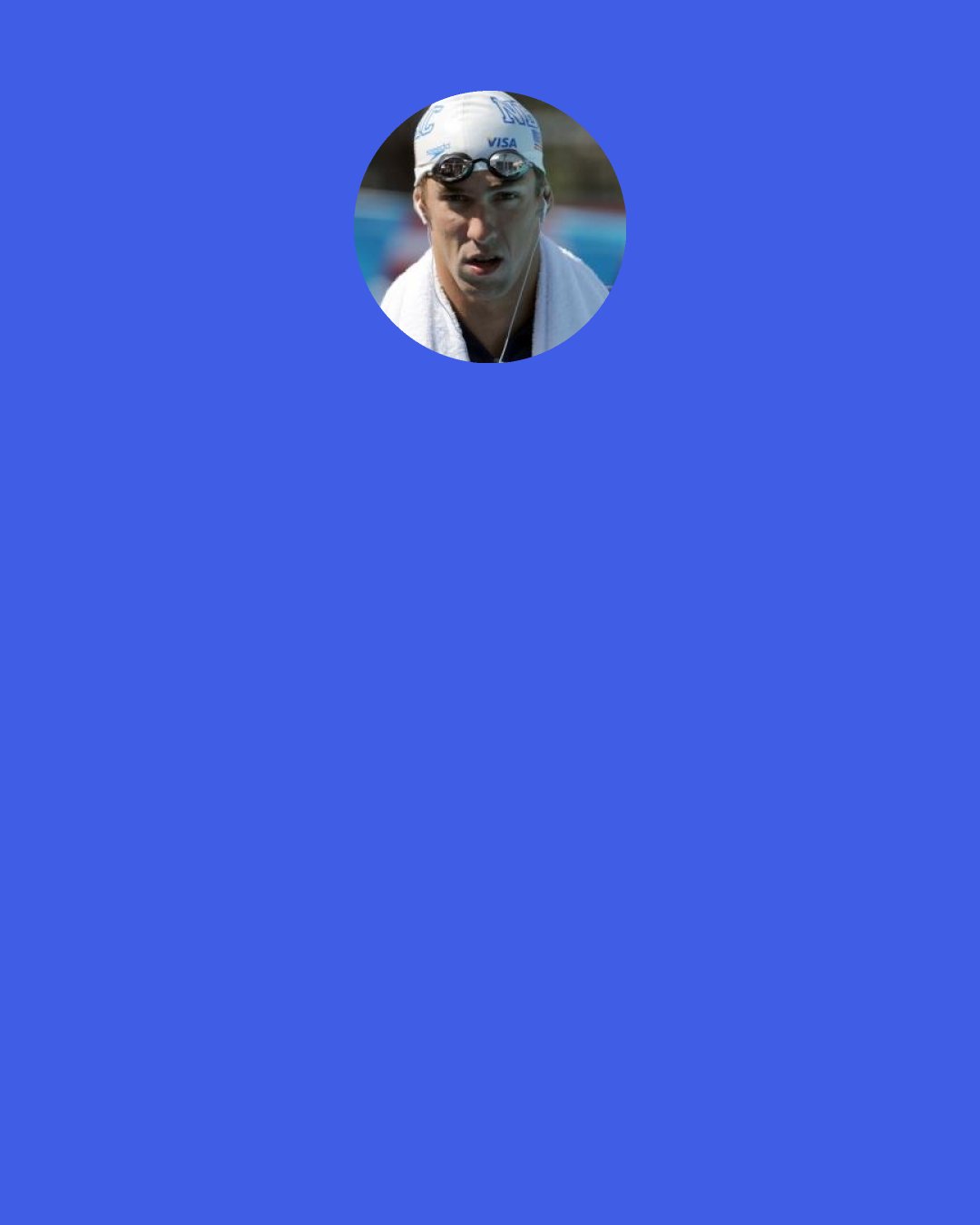 Michael Phelps: If you look at me, basically my whole entire life I've been around water. So when you look at a stat like, "If you leave the faucet running for two minutes while you brush your teeth you waste four gallons of water," to me that's mind-blowing. There are so many people that don't even have access to clean water, and people leave their faucets running. For me it was something that fit with things that I believe in.