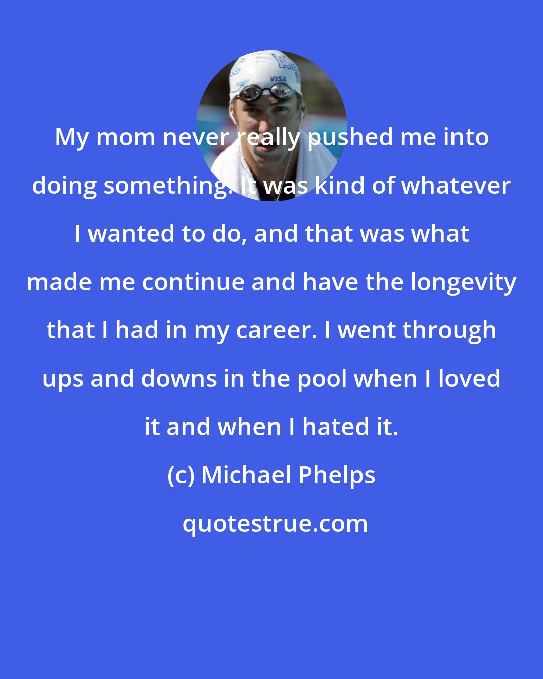Michael Phelps: My mom never really pushed me into doing something. It was kind of whatever I wanted to do, and that was what made me continue and have the longevity that I had in my career. I went through ups and downs in the pool when I loved it and when I hated it.