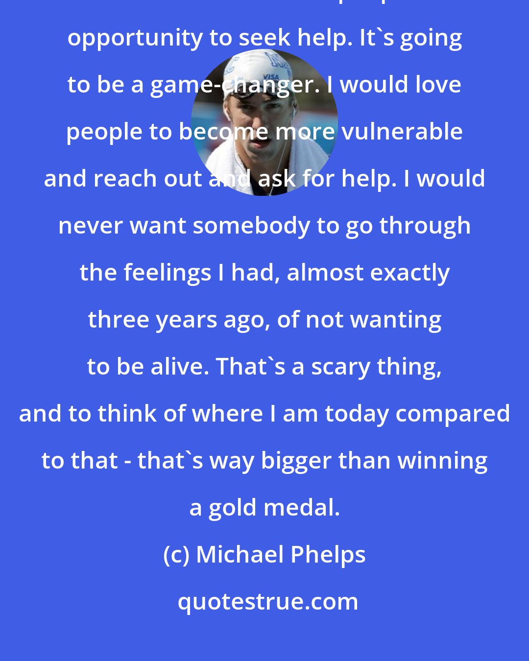 Michael Phelps: We need to make seeing a therapist more accessible; we've got to crack down on this and allow people the opportunity to seek help. It's going to be a game-changer. I would love people to become more vulnerable and reach out and ask for help. I would never want somebody to go through the feelings I had, almost exactly three years ago, of not wanting to be alive. That's a scary thing, and to think of where I am today compared to that - that's way bigger than winning a gold medal.