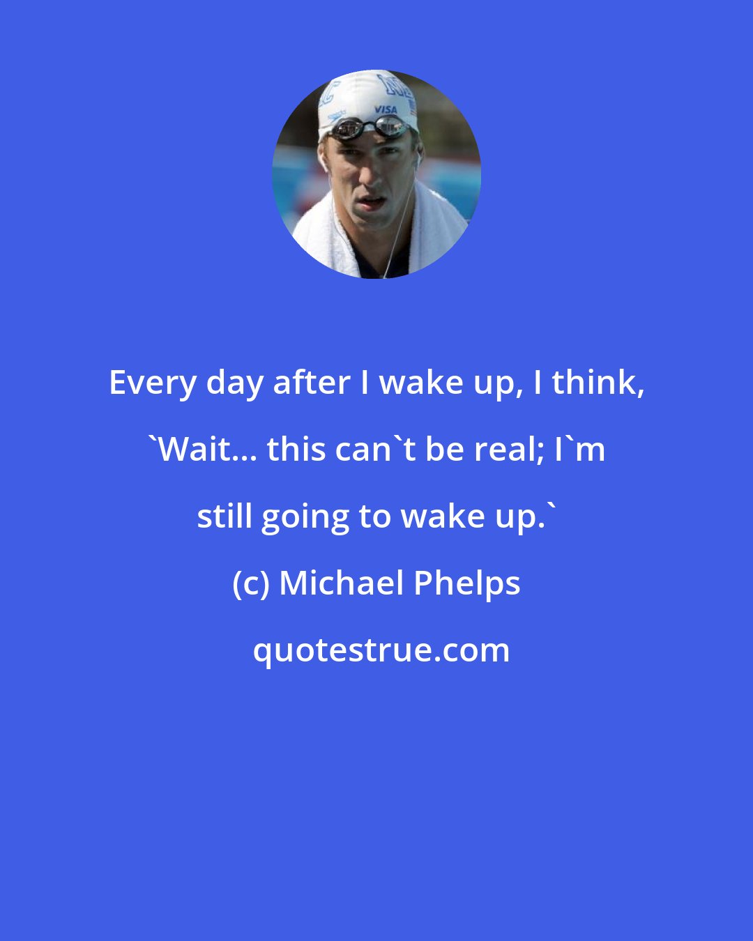 Michael Phelps: Every day after I wake up, I think, 'Wait... this can't be real; I'm still going to wake up.'