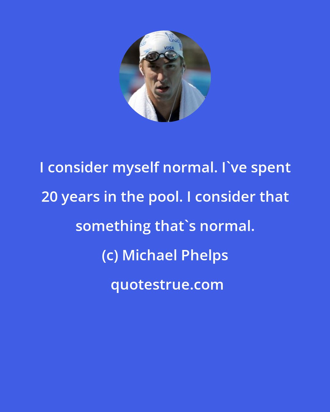 Michael Phelps: I consider myself normal. I've spent 20 years in the pool. I consider that something that's normal.