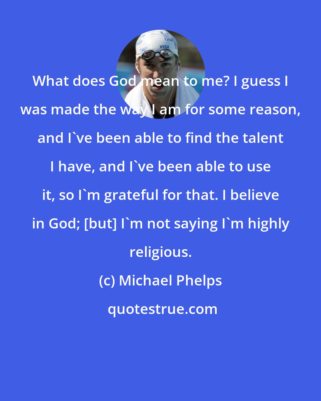 Michael Phelps: What does God mean to me? I guess I was made the way I am for some reason, and I've been able to find the talent I have, and I've been able to use it, so I'm grateful for that. I believe in God; [but] I'm not saying I'm highly religious.