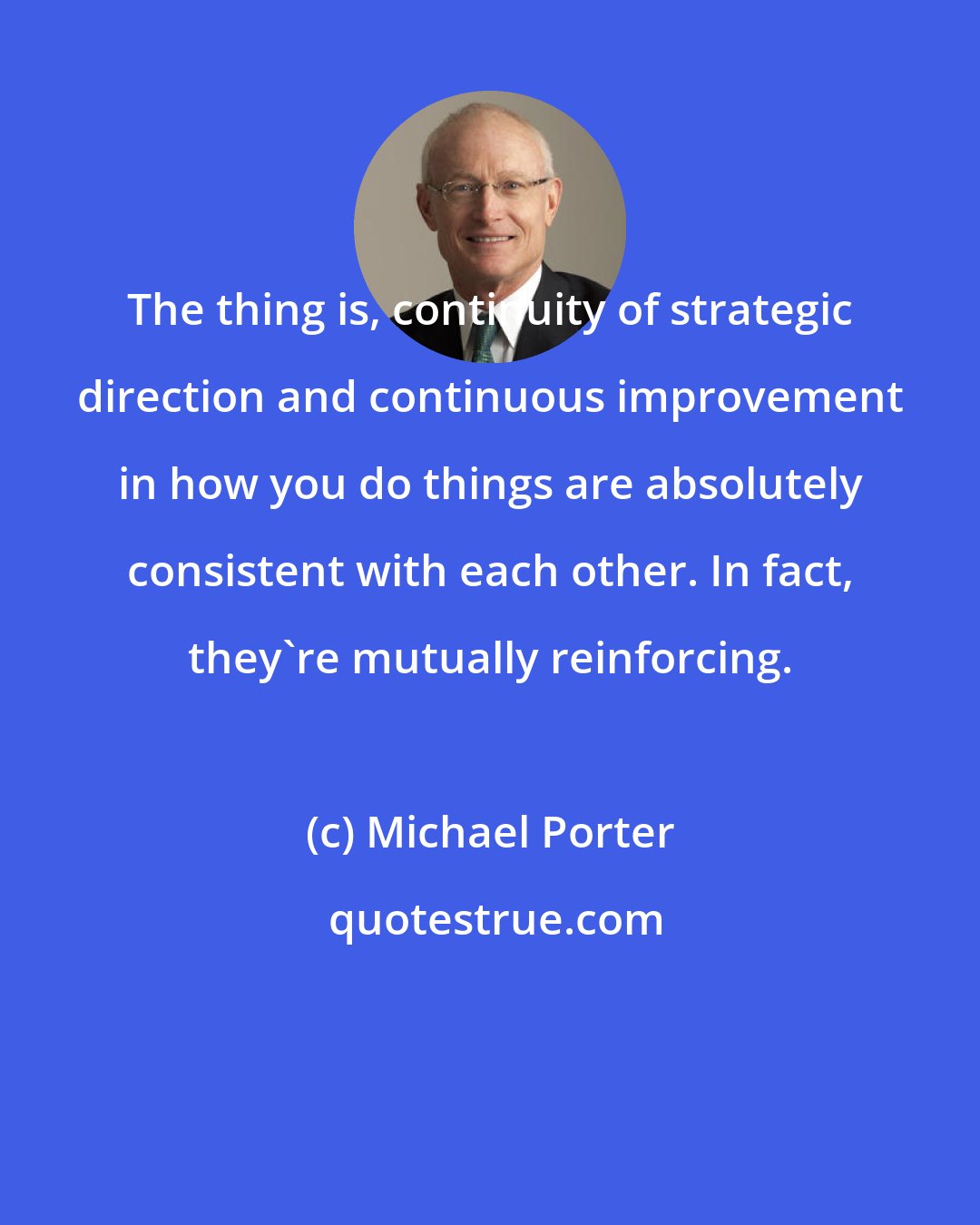 Michael Porter: The thing is, continuity of strategic direction and continuous improvement in how you do things are absolutely consistent with each other. In fact, they're mutually reinforcing.