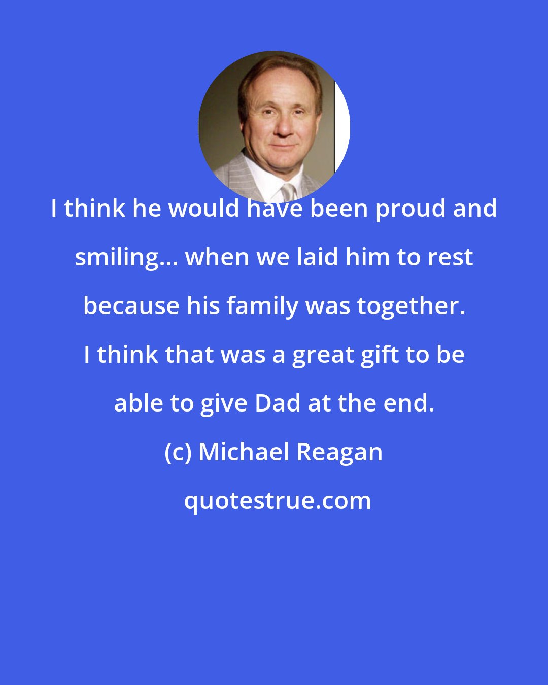 Michael Reagan: I think he would have been proud and smiling... when we laid him to rest because his family was together. I think that was a great gift to be able to give Dad at the end.