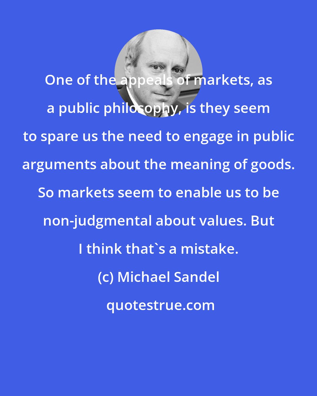 Michael Sandel: One of the appeals of markets, as a public philosophy, is they seem to spare us the need to engage in public arguments about the meaning of goods. So markets seem to enable us to be non-judgmental about values. But I think that's a mistake.
