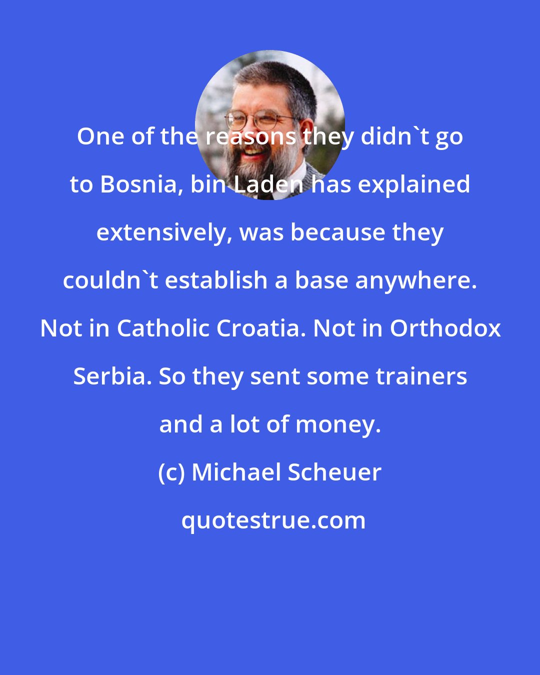 Michael Scheuer: One of the reasons they didn't go to Bosnia, bin Laden has explained extensively, was because they couldn't establish a base anywhere. Not in Catholic Croatia. Not in Orthodox Serbia. So they sent some trainers and a lot of money.