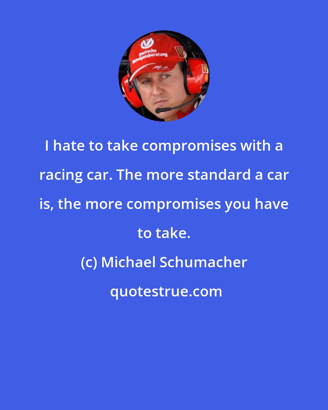 Michael Schumacher: I hate to take compromises with a racing car. The more standard a car is, the more compromises you have to take.