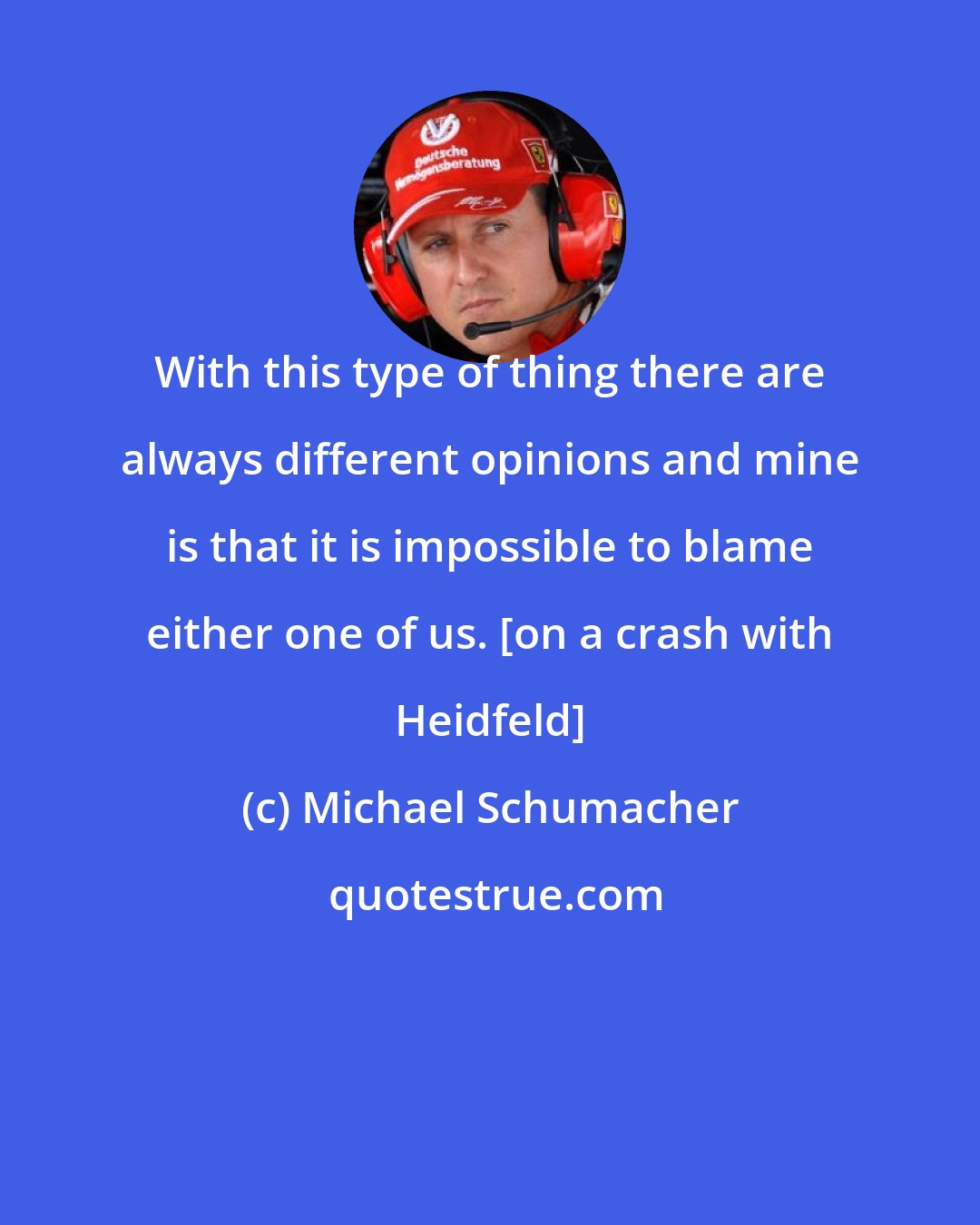 Michael Schumacher: With this type of thing there are always different opinions and mine is that it is impossible to blame either one of us. [on a crash with Heidfeld]