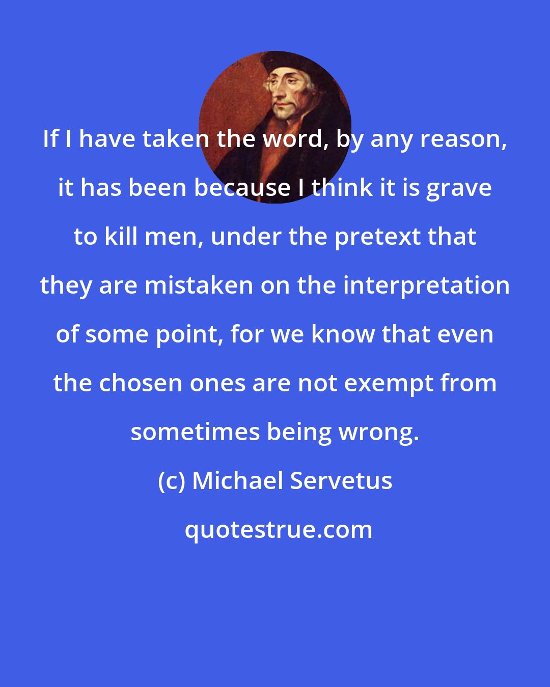 Michael Servetus: If I have taken the word, by any reason, it has been because I think it is grave to kill men, under the pretext that they are mistaken on the interpretation of some point, for we know that even the chosen ones are not exempt from sometimes being wrong.