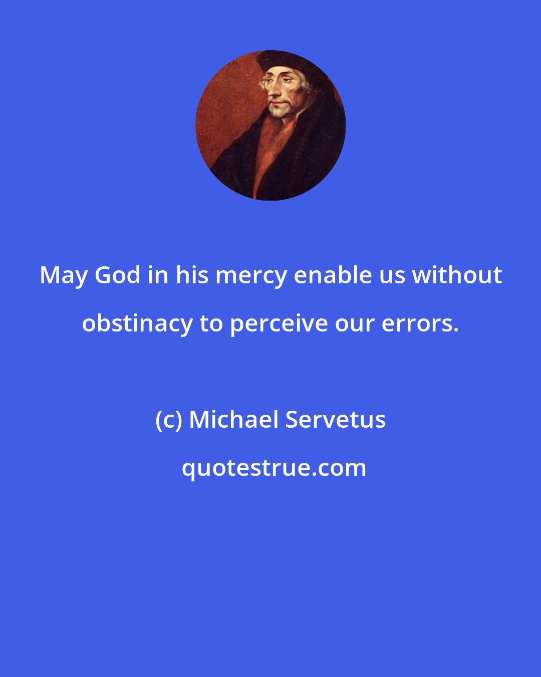 Michael Servetus: May God in his mercy enable us without obstinacy to perceive our errors.