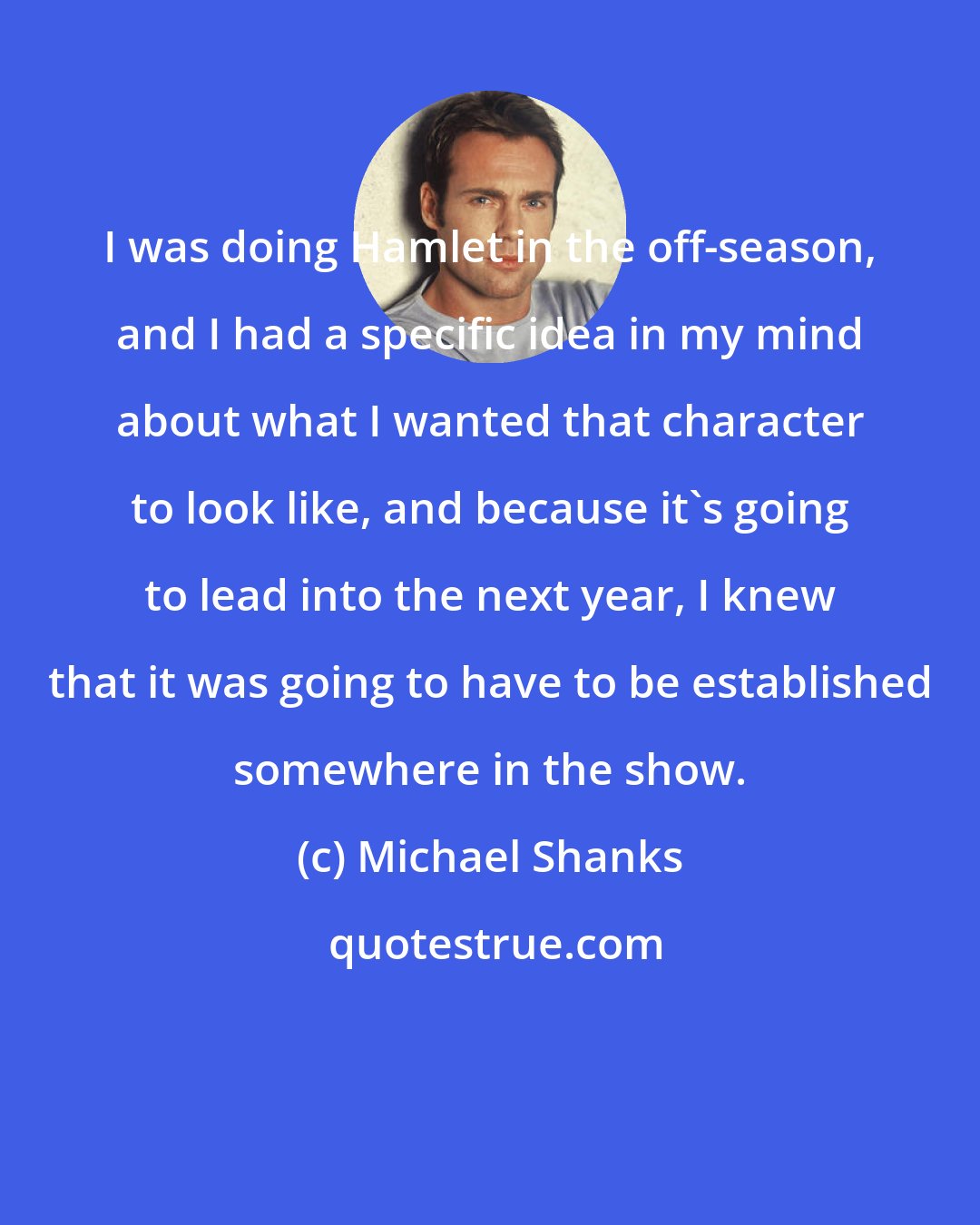 Michael Shanks: I was doing Hamlet in the off-season, and I had a specific idea in my mind about what I wanted that character to look like, and because it's going to lead into the next year, I knew that it was going to have to be established somewhere in the show.