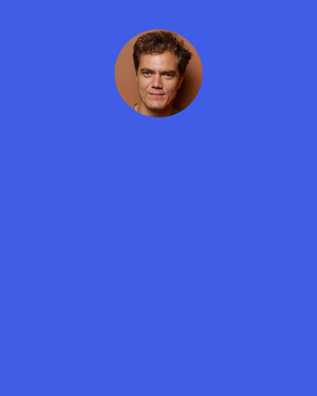 Michael Shannon: People are morons. I don't do any social media stuff. I have people telling me all the time, "You should do Twitter, you should do this, you should get on Facebook." Are you insane? I'm not doing any of that crap. I stay the hell off that thing. Every once in a while, I send a business email, and that's it.
