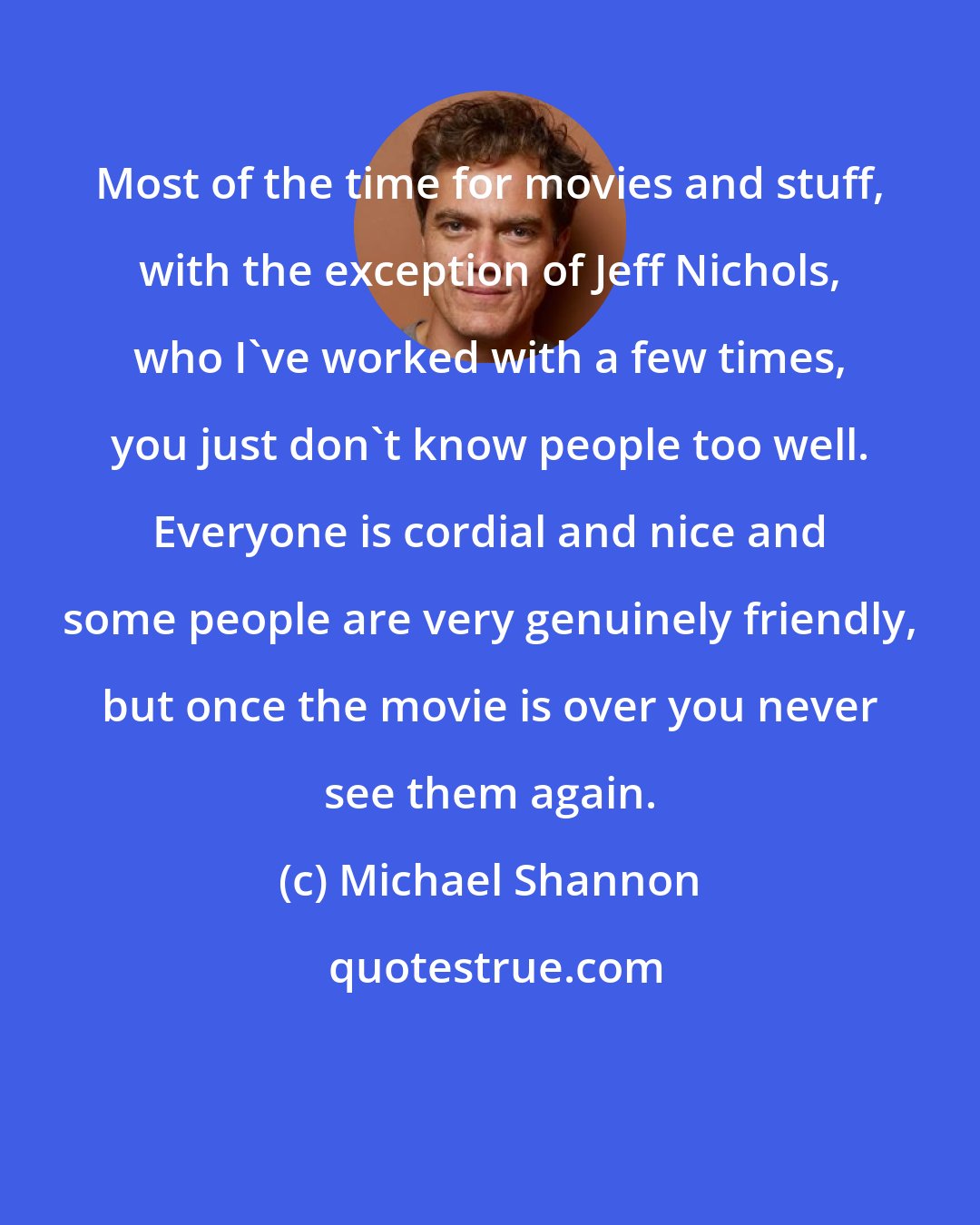 Michael Shannon: Most of the time for movies and stuff, with the exception of Jeff Nichols, who I've worked with a few times, you just don't know people too well. Everyone is cordial and nice and some people are very genuinely friendly, but once the movie is over you never see them again.