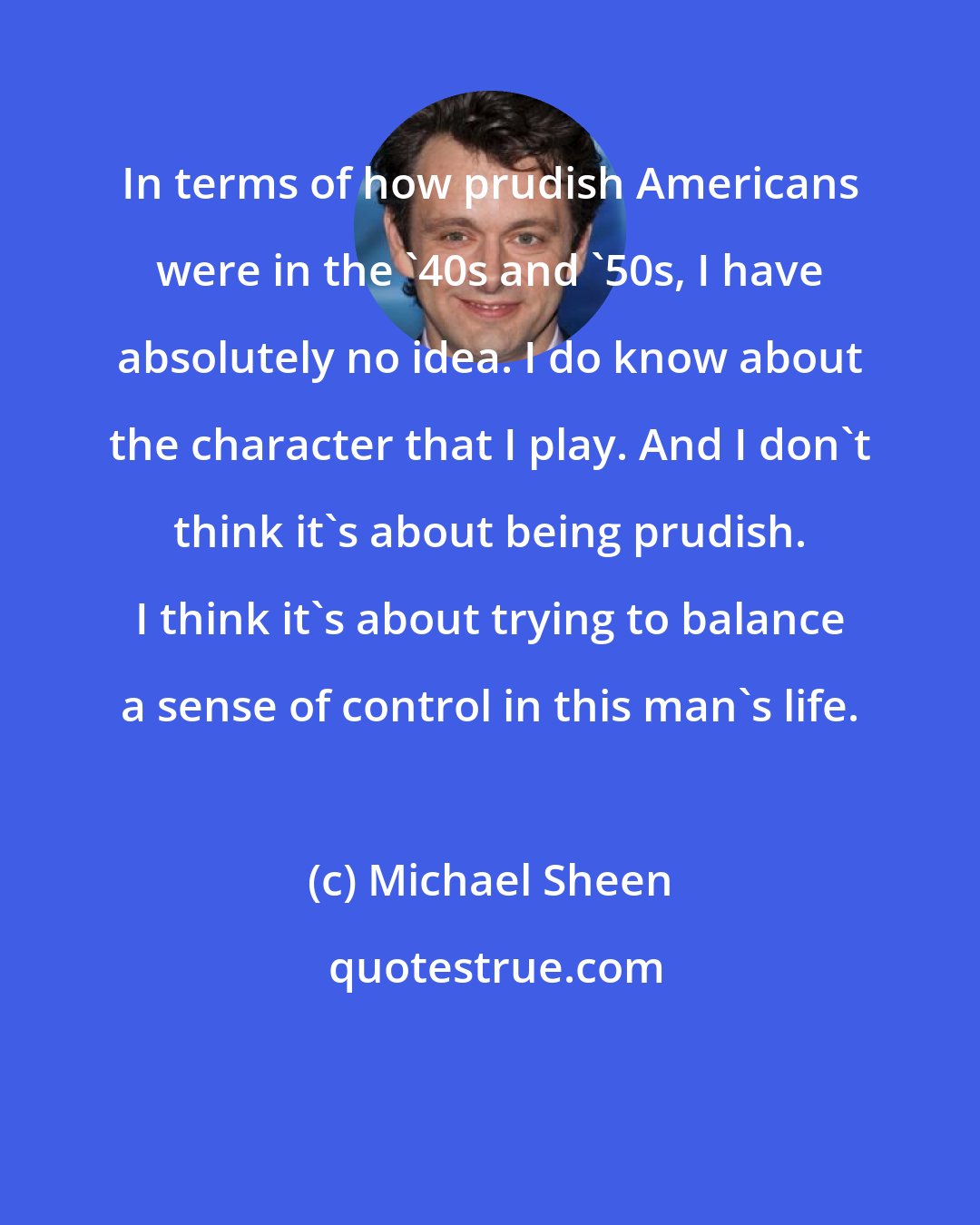 Michael Sheen: In terms of how prudish Americans were in the '40s and '50s, I have absolutely no idea. I do know about the character that I play. And I don't think it's about being prudish. I think it's about trying to balance a sense of control in this man's life.