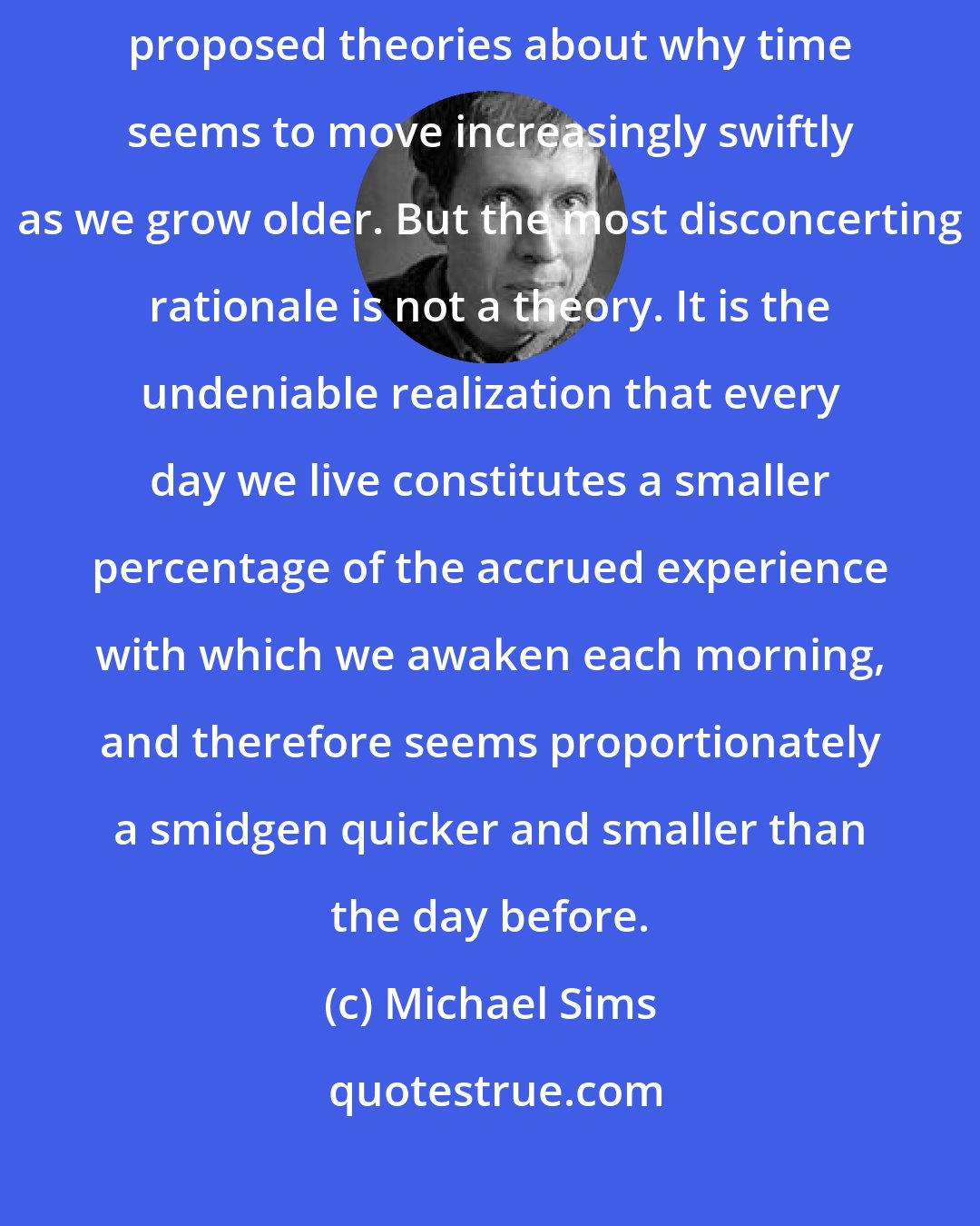 Michael Sims: Philosophers, comedians, and tipsy birthday celebrants all have proposed theories about why time seems to move increasingly swiftly as we grow older. But the most disconcerting rationale is not a theory. It is the undeniable realization that every day we live constitutes a smaller percentage of the accrued experience with which we awaken each morning, and therefore seems proportionately a smidgen quicker and smaller than the day before.