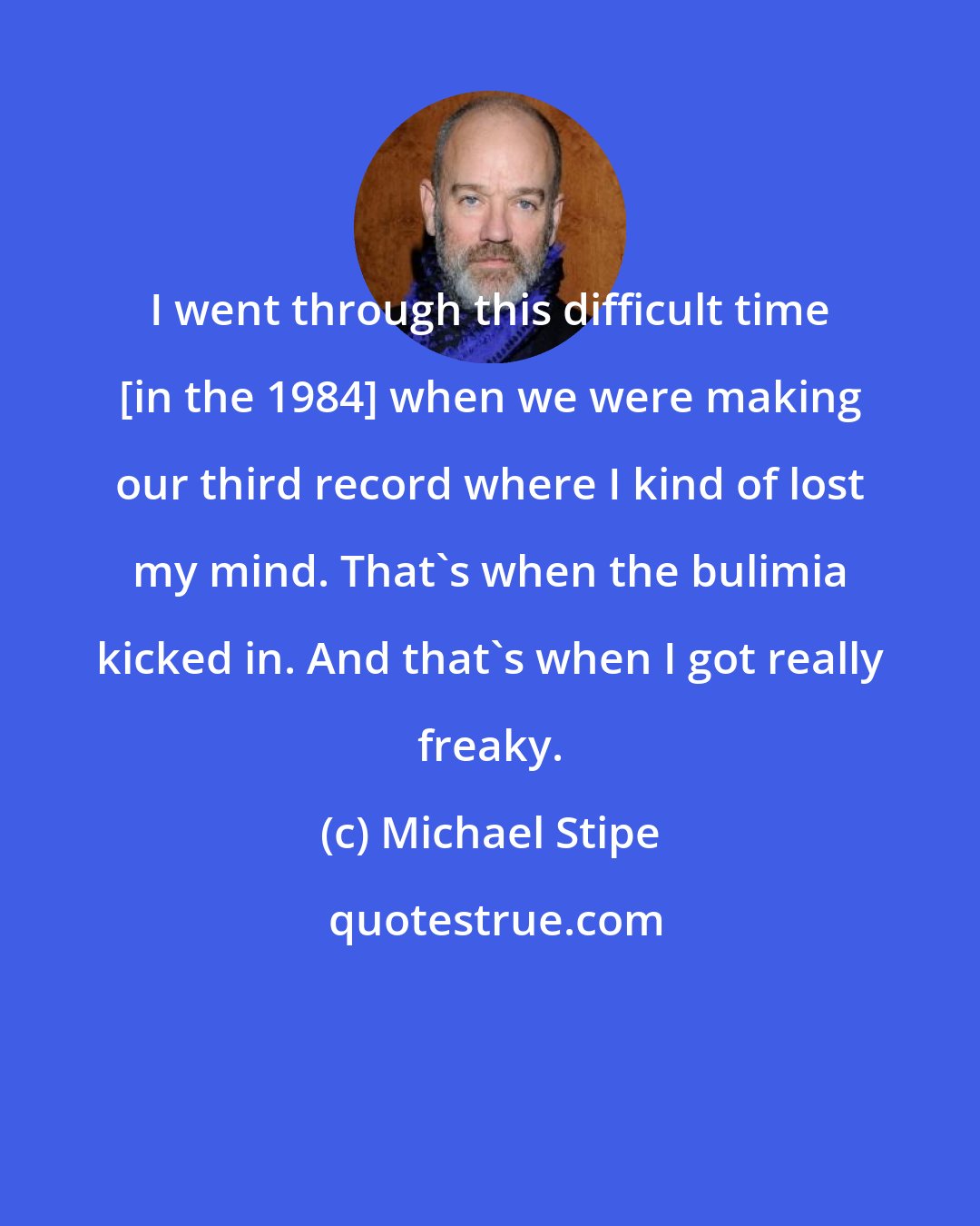 Michael Stipe: I went through this difficult time [in the 1984] when we were making our third record where I kind of lost my mind. That's when the bulimia kicked in. And that's when I got really freaky.