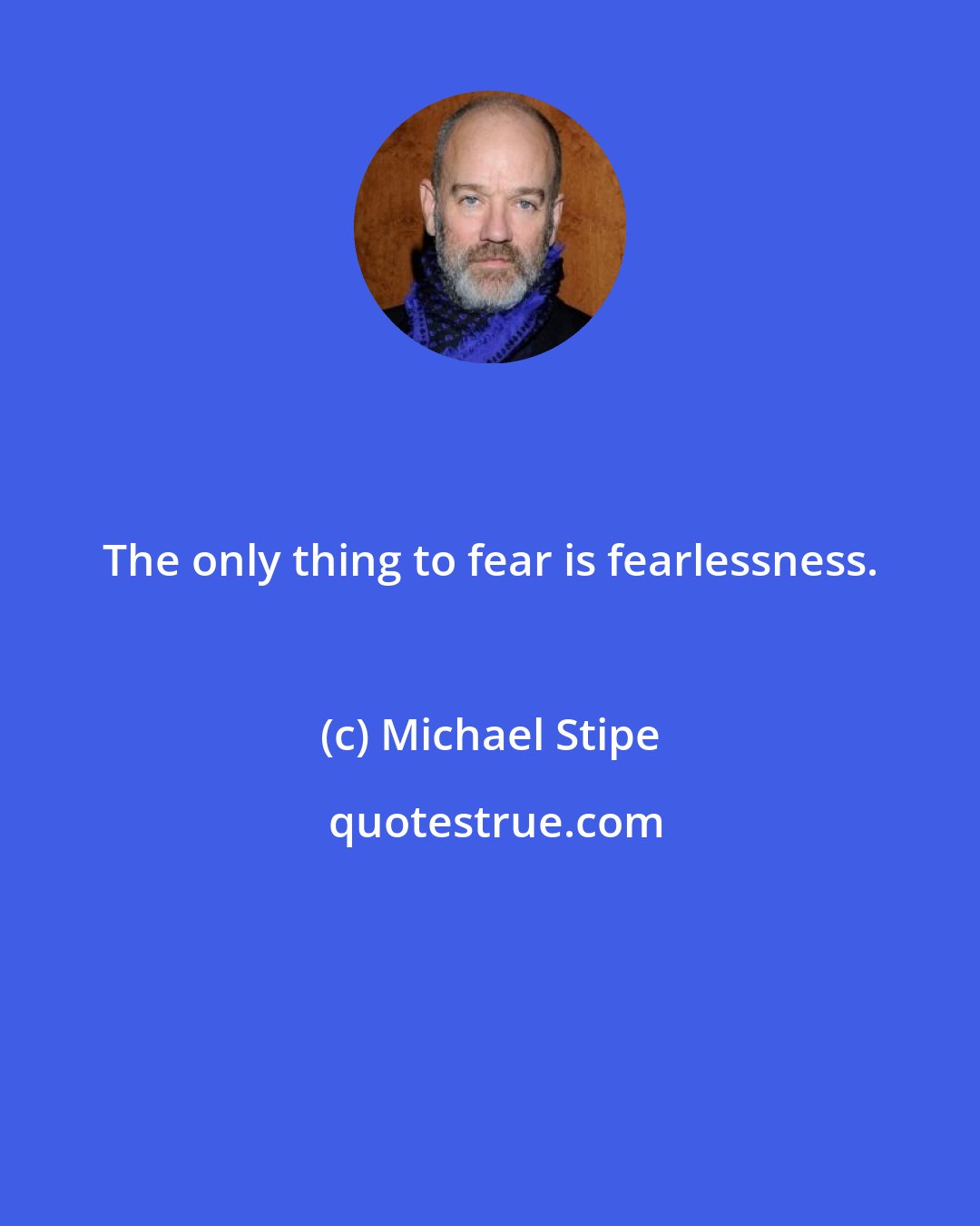 Michael Stipe: The only thing to fear is fearlessness.
