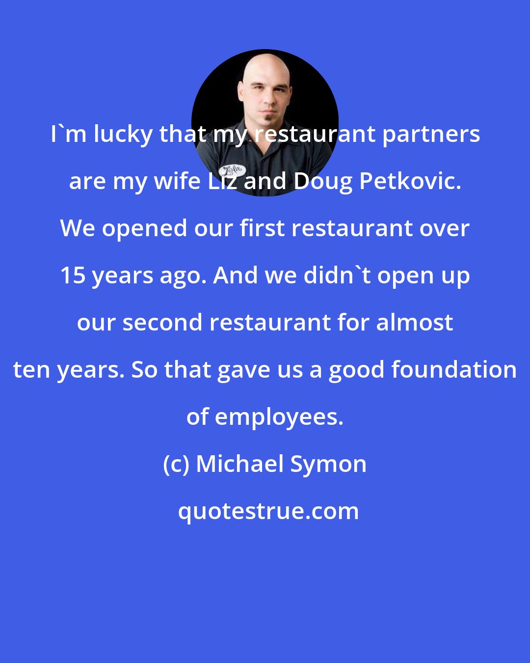 Michael Symon: I'm lucky that my restaurant partners are my wife Liz and Doug Petkovic. We opened our first restaurant over 15 years ago. And we didn't open up our second restaurant for almost ten years. So that gave us a good foundation of employees.