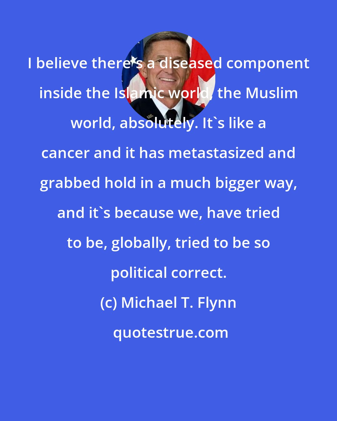 Michael T. Flynn: I believe there's a diseased component inside the Islamic world, the Muslim world, absolutely. It's like a cancer and it has metastasized and grabbed hold in a much bigger way, and it's because we, have tried to be, globally, tried to be so political correct.