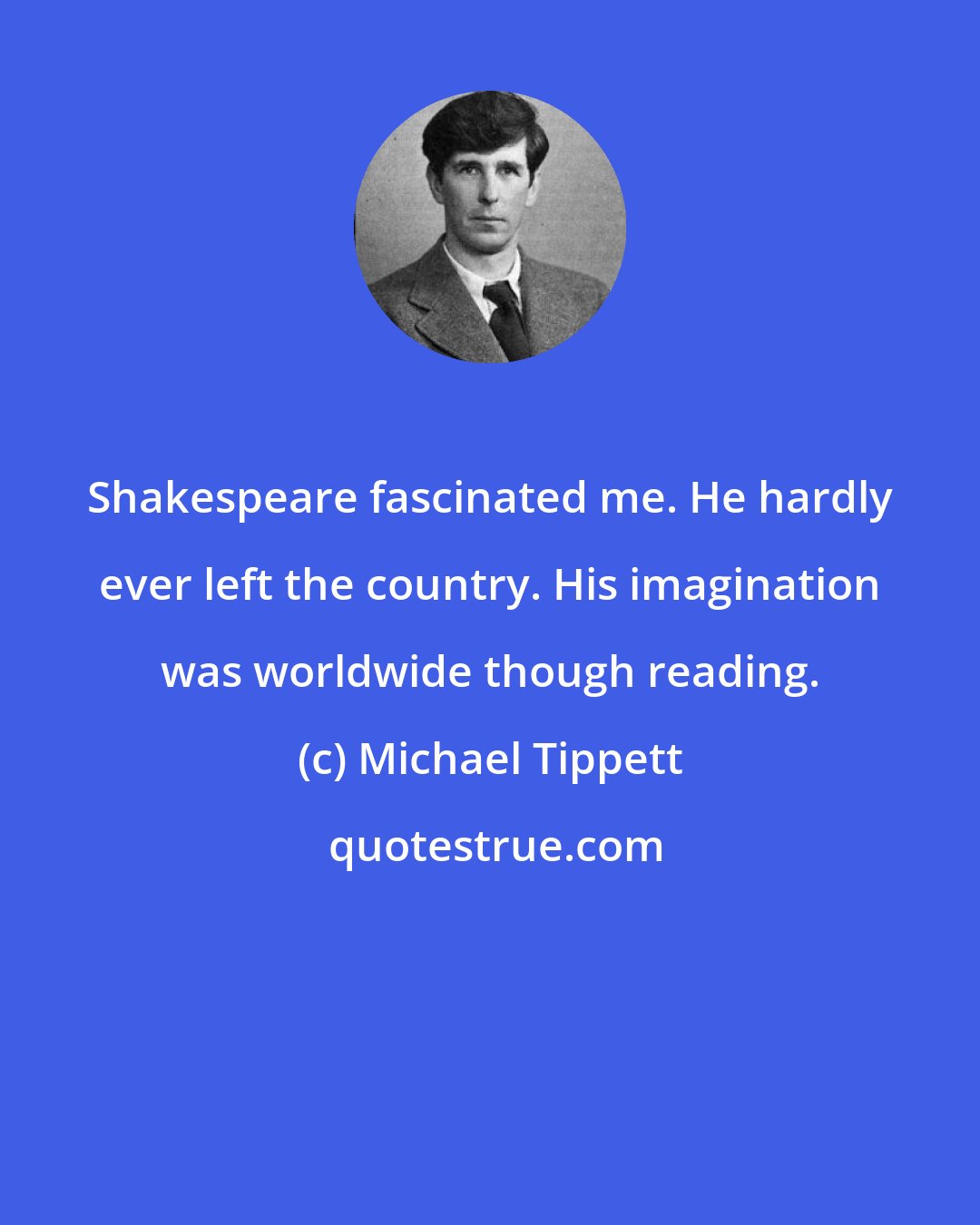 Michael Tippett: Shakespeare fascinated me. He hardly ever left the country. His imagination was worldwide though reading.