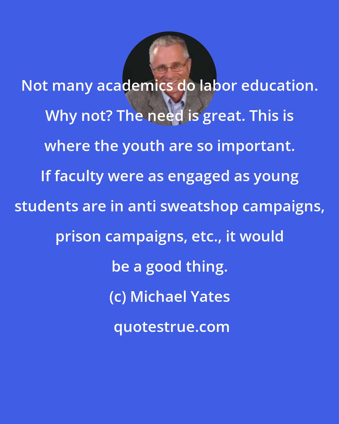 Michael Yates: Not many academics do labor education. Why not? The need is great. This is where the youth are so important. If faculty were as engaged as young students are in anti sweatshop campaigns, prison campaigns, etc., it would be a good thing.