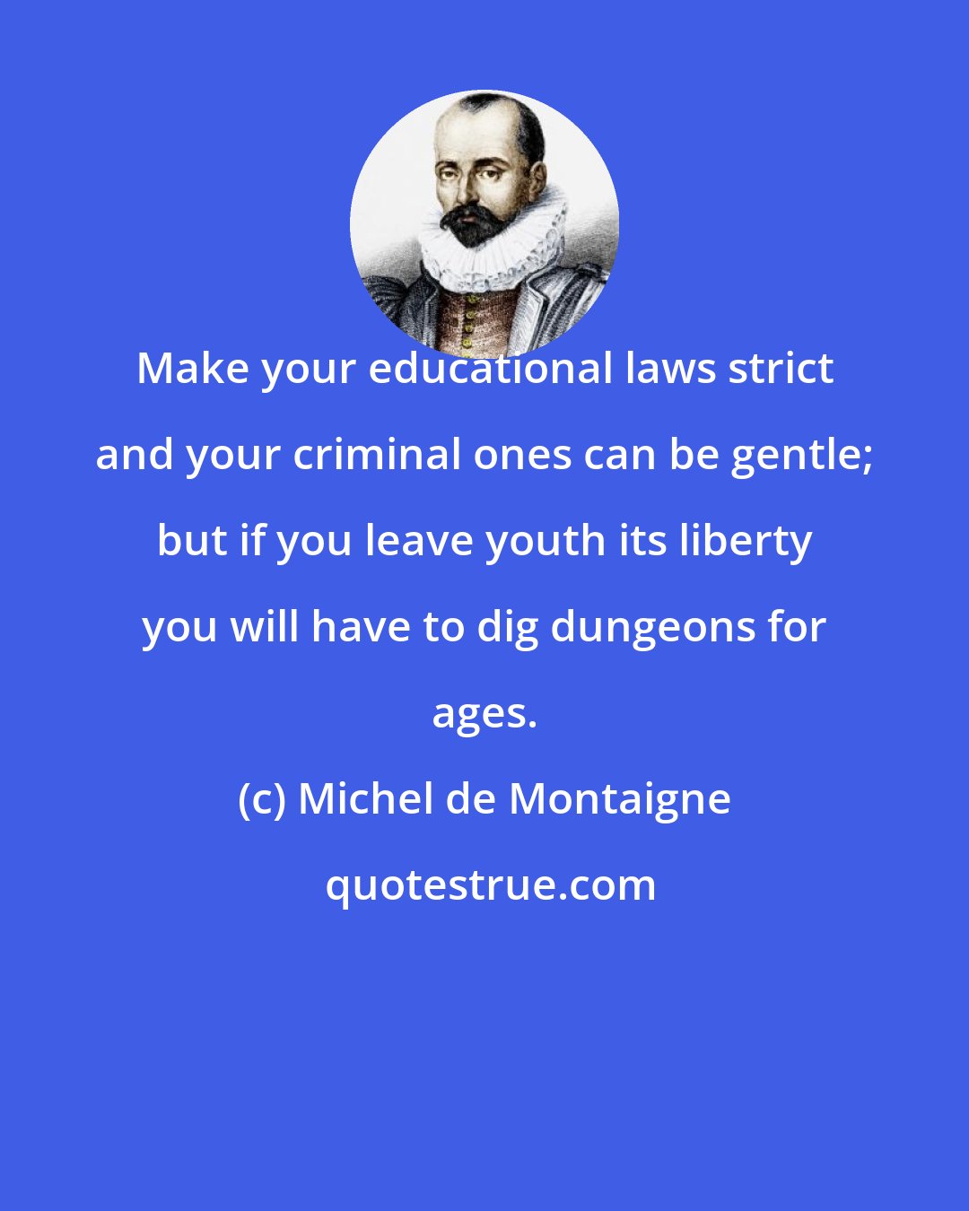Michel de Montaigne: Make your educational laws strict and your criminal ones can be gentle; but if you leave youth its liberty you will have to dig dungeons for ages.